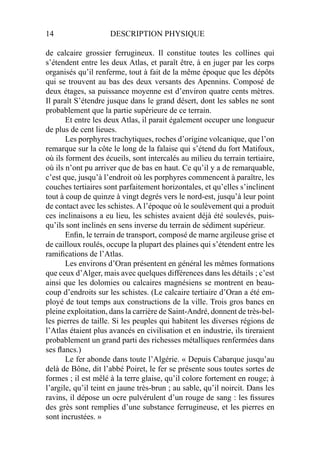 14 DESCRIPTION PHYSIQUE
de calcaire grossier ferrugineux. Il constitue toutes les collines qui
s’étendent entre les deux Atlas, et paraît être, à en juger par les corps
organisés qu’il renferme, tout à fait de la même époque que les dépôts
qui se trouvent au bas des deux versants des Apennins. Composé de
deux étages, sa puissance moyenne est d’environ quatre cents mètres.
Il paraît S’étendre jusque dans le grand désert, dont les sables ne sont
probablement que la partie supérieure de ce terrain.
Et entre les deux Atlas, il parait également occuper une longueur
de plus de cent lieues.
Les porphyres trachytiques, roches d’origine volcanique, que l’on
remarque sur la côte le long de la falaise qui s’étend du fort Matifoux,
où ils forment des écueils, sont intercalés au milieu du terrain tertiaire,
où ils n’ont pu arriver que de bas en haut. Ce qu’il y a de remarquable,
c’est que, jusqu’à l’endroit où les porphyres commencent à paraître, les
couches tertiaires sont parfaitement horizontales, et qu’elles s’inclinent
tout à coup de quinze à vingt degrés vers le nord-est, jusqu’à leur point
de contact avec les schistes. A l’époque où le soulèvement qui a produit
ces inclinaisons a eu lieu, les schistes avaient déjà été soulevés, puis-
qu’ils sont inclinés en sens inverse du terrain de sédiment supérieur.
Enﬁn, le terrain de transport, composé de marne argileuse grise et
de cailloux roulés, occupe la plupart des plaines qui s’étendent entre les
ramiﬁcations de l’Atlas.
Les environs d’Oran présentent en général les mêmes formations
que ceux d’Alger, mais avec quelques différences dans les détails ; c’est
ainsi que les dolomies ou calcaires magnésiens se montrent en beau-
coup d’endroits sur les schistes. (Le calcaire tertiaire d’Oran a été em-
ployé de tout temps aux constructions de la ville. Trois gros bancs en
pleine exploitation, dans la carrière de Saint-André, donnent de très-bel-
les pierres de taille. Si les peuples qui habitent les diverses régions de
l’Atlas étaient plus avancés en civilisation et en industrie, ils tireraient
probablement un grand parti des richesses métalliques renfermées dans
ses ﬂancs.)
Le fer abonde dans toute l’Algérie. « Depuis Cabarque jusqu’au
delà de Bône, dit l’abbé Poiret, le fer se présente sous toutes sortes de
formes ; il est mêlé à la terre glaise, qu’il colore fortement en rouge; à
l’argile, qu’il teint en jaune très-brun ; au sable, qu’il noircit. Dans les
ravins, il dépose un ocre pulvérulent d’un rouge de sang : les ﬁssures
des grès sont remplies d’une substance ferrugineuse, et les pierres en
sont incrustées. »
 