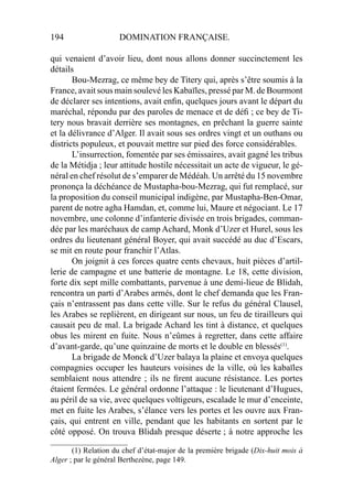 194 DOMINATION FRANÇAISE.
qui venaient d’avoir lieu, dont nous allons donner succinctement les
détails
Bou-Mezrag, ce même bey de Titery qui, après s’être soumis à la
France, avait sous main soulevé les Kabaïles, pressé par M. de Bourmont
de déclarer ses intentions, avait enﬁn, quelques jours avant le départ du
maréchal, répondu par des paroles de menace et de déﬁ ; ce bey de Ti-
tery nous bravait derrière ses montagnes, en prêchant la guerre sainte
et la délivrance d’Alger. Il avait sous ses ordres vingt et un outhans ou
districts populeux, et pouvait mettre sur pied des force considérables.
L’insurrection, fomentée par ses émissaires, avait gagné les tribus
de la Métidja ; leur attitude hostile nécessitait un acte de vigueur, le gé-
néral en chef résolut de s’emparer de Médéah. Un arrêté du 15 novembre
prononça la déchéance de Mustapha-bou-Mezrag, qui fut remplacé, sur
la proposition du conseil municipal indigène, par Mustapha-Ben-Omar,
parent de notre agha Hamdan, et, comme lui, Maure et négociant. Le 17
novembre, une colonne d’infanterie divisée en trois brigades, comman-
dée par les maréchaux de camp Achard, Monk d’Uzer et Hurel, sous les
ordres du lieutenant général Boyer, qui avait succédé au duc d’Escars,
se mit en route pour franchir l’Atlas.
On joignit à ces forces quatre cents chevaux, huit pièces d’artil-
lerie de campagne et une batterie de montagne. Le 18, cette division,
forte dix sept mille combattants, parvenue à une demi-lieue de Blidah,
rencontra un parti d’Arabes armés, dont le chef demanda que les Fran-
çais n’entrassent pas dans cette ville. Sur le refus du général Clausel,
les Arabes se replièrent, en dirigeant sur nous, un feu de tirailleurs qui
causait peu de mal. La brigade Achard les tint à distance, et quelques
obus les mirent en fuite. Nous n’eûmes à regretter, dans cette affaire
d’avant-garde, qu’une quinzaine de morts et le double en blessés(1)
.
La brigade de Monck d’Uzer balaya la plaine et envoya quelques
compagnies occuper les hauteurs voisines de la ville, où les kabaïles
semblaient nous attendre ; ils ne ﬁrent aucune résistance. Les portes
étaient fermées. Le général ordonne l’attaque : le lieutenant d’Hugues,
au péril de sa vie, avec quelques voltigeurs, escalade le mur d’enceinte,
met en fuite les Arabes, s’élance vers les portes et les ouvre aux Fran-
çais, qui entrent en ville, pendant que les habitants en sortent par le
côté opposé. On trouva Blidah presque déserte ; à notre approche les
____________________
(1) Relation du chef d’état-major de la première brigade (Dix-huit mois à
Alger ; par le général Berthezène, page 149.
 