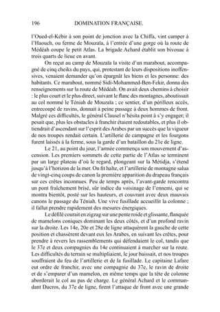 196 DOMINATION FRANÇAISE.
l’Oued-el-Kébir à son point de jonction avec la Chiffa, vint camper à
l’Haouch, ou ferme de Mouzaïa, à l’entrée d’une gorge où la route de
Médéah coupe le petit Atlas. La brigade Achard établit son bivouac à
trois quarts de lieue en avant.
On reçut au camp de Mouzaïa la visite d’un marabout, accompa-
gné de cinq cheiks du pays, qui, protestant de leurs dispositions inoffen-
sives, venaient demander qu’on épargnât les biens et les personne: des
habitants. Ce marabout, nommé Sidi-Mohammed-Ben-Fekir, donna des
renseignements sur la route de Médéah. On avait deux chemins à choisir
: le plus court et le plus direct, suivant le ﬂanc des montagnes, aboutissait
au col nommé le Téniah de Mouzaïa ; ce sentier, d’un périlleux accès,
entrecoupé de ravins, donnait à peine passage à deux hommes de front.
Malgré ces difﬁcultés, le général Clausel n’hésita point à s’y engager; il
pesait que, plus les obstacles à franchir étaient redoutables, et plus il ob-
tiendrait d’ascendant sur l’esprit desArabes par un succès que la vigueur
de nos troupes rendait certain. L’artillerie de campagne et les fourgons
furent laissés à la ferme, sous la garde d’un bataillon du 21e de ligne.
Le 21, au point du jour, l’armée commença son mouvement d’as-
cension. Les premiers sommets de cette partie de l’Atlas se terminent
par un large plateau d’où le regard, plongeant sur la Métidja, s’étend
jusqu’à l’horizon de la mer. On ﬁt halte, et l’artillerie de montagne salua
de vingt-cinq coups de canon la première apparition du drapeau français
sur ces crêtes inconnues. Peu de temps après, l’avant-garde rencontra
un pont fraîchement brisé, sûr indice du voisinage de l’ennemi, qui se
montra bientôt, posté sur les hauteurs, et couvrant avec deux mauvais
canons le passage du Téniah. Une vive fusillade accueillit la colonne ;
il fallut prendre rapidement des mesures énergiques.
Ledéﬁlécouraitenzigzagsurunepenteroideetglissante,ﬂanquée
de mamelons coniques dominant les deux côtés, et d’un profond ravin
sur la droite. Les 14e, 20e et 28e de ligne attaquèrent la gauche de cette
position et chassèrent devant eux les Arabes, en suivant les crêtes, pour
prendre à revers les rassemblements qui défendaient le col, tandis que
le 37e et deux compagnies du 14e continuaient à marcher sur la route.
Les difﬁcultés du terrain se multipliaient, le jour baissait, et nos troupes
souffraient du feu de l’artillerie et de la fusillade. Le capitaine Lafare
eut ordre de franchir, avec une compagnie du 37e, le ravin de droite
et de s’emparer d’un mamelon, en même temps que la tête de colonne
aborderait le col au pas de charge. Le général Achard et le comman-
dant Ducros, du 37e de ligne, ﬁrent l’attaque de front avec une grande
 