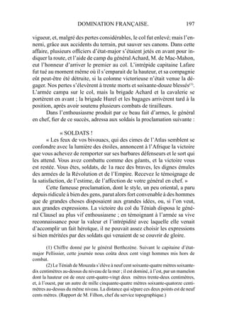DOMINATION FRANÇAISE. 197
vigueur, et, malgré des pertes considérables, le col fut enlevé; mais l’en-
nemi, grâce aux accidents du terrain, put sauver ses canons. Dans cette
affaire, plusieurs ofﬁciers d’état-major s’étaient jetés en avant pour in-
diquer la route, et l’aide de camp du généralAchard, M. de Mac-Mahon,
eut l’honneur d’arriver le premier au col. L’intrépide capitaine Lafare
fut tué au moment même où il s’emparait de la hauteur, et sa compagnie
eût peut-être été détruite, si la colonne victorieuse n’était venue la dé-
gager. Nos pertes s’élevèrent à trente morts et soixante-douze blessés(1)
.
L’armée campa sur le col, mais la brigade Achard et la cavalerie se
portèrent en avant ; la brigade Hurel et les bagages arrivèrent tard à la
position, après avoir soutenu plusieurs combats de tirailleurs.
Dans l’enthousiasme produit par ce beau fait d’armes, le général
en chef, ﬁer de ce succès, adressa aux soldais la proclamation suivante :
« SOLDATS !
« Les feux de vos bivouacs, qui des cimes de l’Atlas semblent se
confondre avec la lumière des étoiles, annoncent à l’Afrique la victoire
que vous achevez de remporter sur ses barbares défenseurs et le sort qui
les attend. Vous avez combattu comme des géants, et la victoire vous
est restée. Vous êtes, soldats, de 1a race des braves, les dignes émules
des armées de la Révolution et de l’Empire. Recevez le témoignage de
la satisfaction, de l’estime, de l’affection de votre général en chef. »
Cette fameuse proclamation, dont le style, un peu oriental, a paru
depuis ridicule à bien des gens, parut alors fort convenable à des hommes
que de grandes choses disposaient aux grandes idées, ou, si l’on veut,
aux grandes expressions. La victoire du col du Téniah disposa le géné-
ral Clausel au plus vif enthousiasme ; en témoignant à l’armée sa vive
reconnaissance pour la valeur et l’intrépidité avec laquelle elle venait
d’accomplir un fait héroïque, il ne pouvait assez choisir les expressions
si bien méritées par des soldats qui venaient de se couvrir de gloire.
(1) Chiffre donné par le général Berthezène. Suivant le capitaine d’état-
major Pellissier, cette journée nous coûta deux cent vingt hommes mis hors de
combat.
(2) LeTéniah de Mouzaïa s’élève à neuf cent soixante-quatre mètres soixante-
dix centimètres au-dessus du niveau de la mer ; il est dominé, à l’est, par un mamelon
dont la hauteur est de onze cent-quatre-vingt deux mètres trente-deux centimètres,
et, à l’ouest, par un autre de mille cinquante-quatre mètres soixante-quatorze centi-
mètres au-dessus du même niveau. La distance qui sépare ces deux points est de neuf
cents mètres. (Rapport de M. Filhon, chef du service topographique.)
 