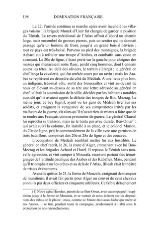 198 DOMINATION FRANÇAISE.
Le 22, l’armée continua sa marche après avoir incendié les villa-
ges voisins ; la brigade Monck d’Uzer fut chargée de garder la position
du Téniah. Le revers méridional de l’Atlas offrait d’abord un chemin
large, mais encombré de grosses pierres, puis un sentier qui ne donnait
passage qu’à un homme de front, jusqu’à un grand bois d’oliviers ;
tout ce pays est très-boisé. Parvenu au pied des montagnes, la brigade
Achard eut à refouler une troupe d’Arabes, et combattit sans cesse en
avançant. Le 20e de ligne, s’étant porté sur la gauche pour éloigner des
masses qui menaçaient notre ﬂanc, perdit cinq hommes, dont l’ennemi
coupa les têtes. Au delà des oliviers, le terrain s’élargit ; le général en
chef lança la cavalerie, qui fut arrêtée court par un ravin ; mais les Ara-
bes se replièrent en désordre du côté de Médéah. A une lieue plus loin,
un indigène, très-mal vêtu, sortit des broussailles et vint au-devant de
nous en élevant au-dessus de sa tête une lettre adressée au général en
chef : c’était la soumission de la ville, décidée par les habitants notables
aussitôt qu’ils avaient appris la défaite des troupes de Bou-Mezrag. Le
même jour, ce bey fugitif, ayant vu les gens de Médéah tirer sur ses
soldats, et craignant la vengeance de ses compatriotes irrités par les
malheurs de la guerre, vit alors qu’il n’avait rien de mieux à faire que de
se rendre aux Français comme prisonnier de guerre. Le général Clausel
lui reprocha sa trahison, mais ne le traita pas avec dureté. Ben-Omar(1)
,
qui avait suivi la colonne, fut installé à sa place, et le colonel Marion,
du 20e de ligne, prit le commandement de la ville avec une garnison de
trois bataillons, composés des 20e et 28e de ligne et des zouaves.
L’occupation de Médéah semblait mettre ﬁn aux hostilités. Le
général en chef reprit, le 26, la route d’Alger, emmenant avec lui Bou-
Mezrag et les brigades Achard et Hurel. Il repassa le Téniah sans nou-
velle agression, et vint camper à Mouzaïa, recevant partout des témoi-
gnages de l’attitude paciﬁque desArabes et des Kabaïles. Mais, pendant
qu’il triomphait sur les crêtes et au delà de l’Atlas, Blidah était le théâtre
de tristes événements.
Avant de quitter, le 21, la ferme de Mouzaïa, craignant de manquer
de munitions, il avait fait partir pour Alger un convoi de cent chevaux
conduits par deux ofﬁciers et cinquante artilleurs. Ce faible détachement
____________________
(1) Notre agha Hamdan, parent de ce Ben-Omar, avait accompagné l’expé-
dition jusqu’à la ferme de Mouzaïa, et se vantait de nous éclairer sur les disposi-
tions des tribus de la plaine ; mais, comme ce Maure était aussi lâche que méprisé
des Arabes, il se tint, pendant toute la campagne, prudemment à l’abri sous la
protection de nos retranchements.
 