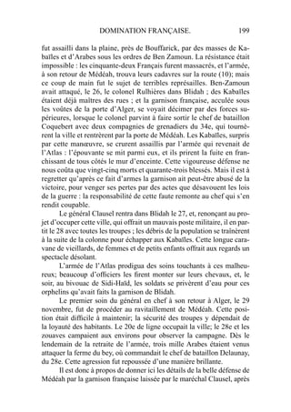 DOMINATION FRANÇAISE. 199
fut assailli dans la plaine, près de Bouffarick, par des masses de Ka-
baïles et d’Arabes sous les ordres de Ben Zamoun. La résistance était
impossible : les cinquante-deux Français furent massacrés, et l’armée,
à son retour de Médéah, trouva leurs cadavres sur la route (10); mais
ce coup de main fut le sujet de terribles représailles. Ben-Zamoun
avait attaqué, le 26, le colonel Rulhières dans Blidah ; des Kabaïles
étaient déjà maîtres des rues ; et la garnison française, acculée sous
les voûtes de la porte d’Alger, se voyait décimer par des forces su-
périeures, lorsque le colonel parvint à faire sortir le chef de bataillon
Coquebert avec deux compagnies de grenadiers du 34e, qui tournè-
rent la ville et rentrèrent par la porte de Médéah. Les Kabaïles, surpris
par cette manœuvre, se crurent assaillis par l’armée qui revenait de
l’Atlas : l’épouvante se mit parmi eux, et ils prirent la fuite en fran-
chissant de tous côtés le mur d’enceinte. Cette vigoureuse défense ne
nous coûta que vingt-cinq morts et quarante-trois blessés. Mais il est à
regretter qu’après ce fait d’armes la garnison ait peut-être abusé de la
victoire, pour venger ses pertes par des actes que désavouent les lois
de la guerre : la responsabilité de cette faute remonte au chef qui s’en
rendit coupable.
Le général Clausel rentra dans Blidah le 27, et, renonçant au pro-
jet d’occuper cette ville, qui offrait un mauvais poste militaire, il en par-
tit le 28 avec toutes les troupes ; les débris de la population se traînèrent
à la suite de la colonne pour échapper aux Kabaïles. Cette longue cara-
vane de vieillards, de femmes et de petits enfants offrait aux regards un
spectacle désolant.
L’armée de l’Atlas prodigua des soins touchants à ces malheu-
reux; beaucoup d’ofﬁciers les ﬁrent monter sur leurs chevaux, et, le
soir, au bivouac de Sidi-Haïd, les soldats se privèrent d’eau pour ces
orphelins qu’avait faits la garnison de Blidah.
Le premier soin du général en chef à son retour à Alger, le 29
novembre, fut de procéder au ravitaillement de Médéah. Cette posi-
tion était difﬁcile à maintenir; la sécurité des troupes y dépendait de
la loyauté des habitants. Le 20e de ligne occupait la ville; le 28e et les
zouaves campaient aux environs pour observer la campagne. Dès le
lendemain de la retraite de l’armée, trois mille Arabes étaient venus
attaquer la ferme du bey, où commandait le chef de bataillon Delaunay,
du 28e. Cette agression fut repoussée d’une manière brillante.
Il est donc à propos de donner ici les détails de la belle défense de
Médéah par la garnison française laissée par le maréchal Clausel, après
 