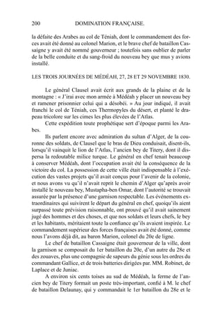 200 DOMINATION FRANÇAISE.
la défaite des Arabes au col de Téniah, dont le commandement des for-
ces avait été donné au colonel Marion, et le brave chef de bataillon Cas-
saigne y avait été nommé gouverneur ; toutefois sans oublier de parler
de la belle conduite et du sang-froid du nouveau bey que mus y avions
installé.
LES TROIS JOURNÉES DE MÉDÉAH, 27, 28 ET 29 NOVEMBRE 1830.
Le général Clausel avait écrit aux grands de la plaine et de la
montagne : « J’irai avec mon armée à Médéah y placer un nouveau bey
et ramener prisonnier celui qui a désobéi. » Au jour indiqué, il avait
franchi le col de Téniah, ces Thermopyles du désert, et planté le dra-
peau tricolore sur les cimes les plus élevées de l’Atlas.
Cette expédition toute prophétique sert d’époque parmi les Ara-
bes.
Ils parlent encore avec admiration du sultan d’Alger, de la cou-
ronne des soldats, de Clausel que le bras de Dieu conduisait, disent-ils,
lorsqu’il vainquit le lion de l’Atlas, l’ancien bey de Titery, dont il dis-
persa la redoutable milice turque. Le général en chef tenait beaucoup
à conserver Médéah, dont l’occupation avait été la conséquence de la
victoire du col. La possession de cette ville était indispensable à l’exé-
cution des vastes projets qu’il avait conçus pour l’avenir de la colonie,
et nous avons vu qu’il n’avait reprit le chemin d’Alger qu’après avoir
installé le nouveau bey, Mustapha-ben Omar, dont l’autorité se trouvait
assurée par la présence d’une garnison respectable. Les événements ex-
traordinaires qui suivirent le départ du général en chef, quoiqu’ils aient
surpassé toute prévision raisonnable, ont prouvé qu’il avait sainement
jugé des hommes et des choses, et que nos soldats et leurs chefs, le bey
et les habitants, méritaient toute la conﬁance qu’ils avaient inspirée. Le
commandement supérieur des forces françaises avait été donné, comme
nous l’avons déjà dit, au baron Marion, colonel du 20e de ligne.
Le chef de bataillon Cassaigne était gouverneur de la ville, dont
la garnison se composait du 1er bataillon du 20e, d’un autre du 28e et
des zouaves, plus une compagnie de sapeurs du génie sous les ordres du
commandant Gallice, et de trois batteries dirigées par. MM. Robinet, de
Laplace et de Juniac.
A environ six cents toises au sud de Médéah, la ferme de l’an-
cien bey de Titery formait un poste très-important, conﬁé à M. le chef
de bataillon Delaunay, qui y commandait le 1er bataillon du 28e et le
 