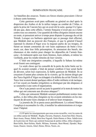DOMINATION FRANÇAISE. 201
1er bataillon des zouaves. Toutes ces forces réunies pouvaient s’élever
à douze cents hommes.
Cette garnison avait paru sufﬁsante au général en chef après la
dispersion des Arabes et de la milice turque au combat de l’Atlas, et
après la prise de l’ancien bey qui en avait été la suite, quoiqu’il n’igno-
rât pas que, dans cette affaire, l’armée française n’avait pas eu à lutter
contre tous ses ennemis. Une quantité de tribus éloignées étaient encore
en route, et pensaient arriver à temps pour disputer le passage du col de
Téniah. Lorsque ces barbares apprirent que ce passage était effectué,
que Médéah était au pouvoir des Français, et que le général Clausel
reprenait le chemin d’Alger avec la majeure partie de ses troupes, ils
furent un instant consternés de voir leurs espérances de butin s’éva-
nouir, car, dans leur folle présomption, ils amenaient des bœufs, des
chameaux et des mulets pour charger les dépouilles de l’armée fran-
çaise ; ils traînaient après eux leurs femmes, leurs enfants, et même les
vieillards, pour les rendre témoins de leur victoire.
C’était une émigration complète, à laquelle le Sahara lui-même
avait fourni son contingent.
La seule chose qui les consolât de la perte du riche butin sur le-
quel ils avaient compté, c’était de penser combien il leur serait facile
de dévorer, selon leur expression, la faible garnison de Médéah. Ils se
croyaient d’autant plus certains de la victoire, qu’ils étaient dirigés par
des Turcs fugitifs d’Alger ou échappés à la défaite du col du Téniah. Ces
Turcs leur avaient donné quelques idées d’ordre militaire et de tactique,
et l’on voyait ces bandes irrégulières se distinguer par des drapeaux et
se soumettre à une sorte d’organisation.
On n’a pu jamais savoir au juste la quantité et le nom de toutes les
tribus qui ont concouru aux diverses attaques(1)
.
Celles qui entourent Médéah seraient probablement restées tran-
quilles, si des tribus plus éloignées ne les avaient entraînées en les me-
naçant de dévaster leurs champs et d’enlever leurs troupeaux.
La journée du 26 se passa assez paisiblement. Le colonel Marion
l’employa à reconnaître la ville, à installer les administrations et à orga-
niser l’hôpital.
____________________
(1) D’après les renseignements que nous avons recueillis, voici les noms de
ces tribus autour de Médéah : Regha, Ouvarra, Ouameri, Assen-ben-Hali, Ousera,
Beni-Assen, Douer, Habid, Beni-bou-Yagoub, Oulet-Hamra et Dera. Subdivision
de la province de Titery qui contient beaucoup de petites tribus, tribus éloignées :
Beni-Jelifa, Beni-Selima, Harib, Miliana, Soumata, Beni-Menal, Djendel, Boja-
louan, Ouazer, Amora, Aïnel, Dome, Dirize, Noere, etc.
 