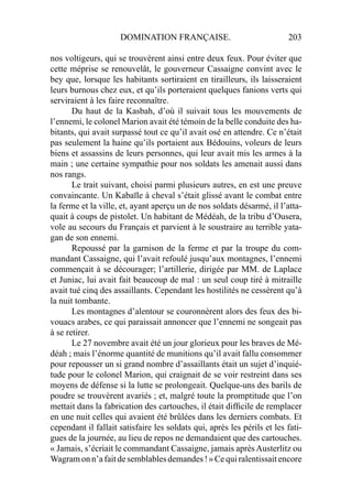DOMINATION FRANÇAISE. 203
nos voltigeurs, qui se trouvèrent ainsi entre deux feux. Pour éviter que
cette méprise se renouvelât, le gouverneur Cassaigne convint avec le
bey que, lorsque les habitants sortiraient en tirailleurs, ils laisseraient
leurs burnous chez eux, et qu’ils porteraient quelques fanions verts qui
serviraient à les faire reconnaître.
Du haut de la Kasbah, d’où il suivait tous les mouvements de
l’ennemi, le colonel Marion avait été témoin de la belle conduite des ha-
bitants, qui avait surpassé tout ce qu’il avait osé en attendre. Ce n’était
pas seulement la haine qu’ils portaient aux Bédouins, voleurs de leurs
biens et assassins de leurs personnes, qui leur avait mis les armes à la
main ; une certaine sympathie pour nos soldats les amenait aussi dans
nos rangs.
Le trait suivant, choisi parmi plusieurs autres, en est une preuve
convaincante. Un Kabaïle à cheval s’était glissé avant le combat entre
la ferme et la ville, et, ayant aperçu un de nos soldats désarmé, il l’atta-
quait à coups de pistolet. Un habitant de Médéah, de la tribu d’Ousera,
vole au secours du Français et parvient à le soustraire au terrible yata-
gan de son ennemi.
Repoussé par la garnison de la ferme et par la troupe du com-
mandant Cassaigne, qui l’avait refoulé jusqu’aux montagnes, l’ennemi
commençait à se décourager; l’artillerie, dirigée par MM. de Laplace
et Juniac, lui avait fait beaucoup de mal : un seul coup tiré à mitraille
avait tué cinq des assaillants. Cependant les hostilités ne cessèrent qu’à
la nuit tombante.
Les montagnes d’alentour se couronnèrent alors des feux des bi-
vouacs arabes, ce qui paraissait annoncer que l’ennemi ne songeait pas
à se retirer.
Le 27 novembre avait été un jour glorieux pour les braves de Mé-
déah ; mais l’énorme quantité de munitions qu’il avait fallu consommer
pour repousser un si grand nombre d’assaillants était un sujet d’inquié-
tude pour le colonel Marion, qui craignait de se voir restreint dans ses
moyens de défense si la lutte se prolongeait. Quelque-uns des barils de
poudre se trouvèrent avariés ; et, malgré toute la promptitude que l’on
mettait dans la fabrication des cartouches, il était difﬁcile de remplacer
en une nuit celles qui avaient été brûlées dans les derniers combats. Et
cependant il fallait satisfaire les soldats qui, après les périls et les fati-
gues de la journée, au lieu de repos ne demandaient que des cartouches.
« Jamais, s’écriait le commandant Cassaigne, jamais aprèsAusterlitz ou
Wagramonn’afaitdesemblablesdemandes!»Cequiralentissaitencore
 