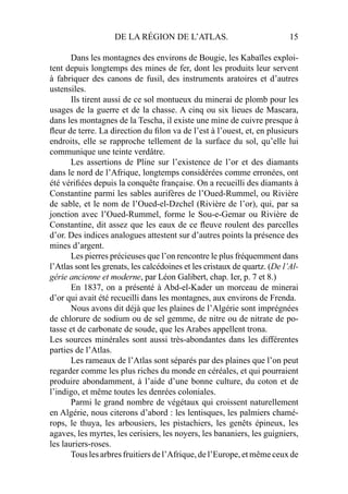 DE LA RÉGION DE L’ATLAS. 15
Dans les montagnes des environs de Bougie, les Kabaïles exploi-
tent depuis longtemps des mines de fer, dont les produits leur servent
à fabriquer des canons de fusil, des instruments aratoires et d’autres
ustensiles.
Ils tirent aussi de ce sol montueux du minerai de plomb pour les
usages de la guerre et de la chasse. A cinq ou six lieues de Mascara,
dans les montagnes de la Tescha, il existe une mine de cuivre presque à
ﬂeur de terre. La direction du ﬁlon va de l’est à l’ouest, et, en plusieurs
endroits, elle se rapproche tellement de la surface du sol, qu’elle lui
communique une teinte verdâtre.
Les assertions de Pline sur l’existence de l’or et des diamants
dans le nord de l’Afrique, longtemps considérées comme erronées, ont
été vériﬁées depuis la conquête française. On a recueilli des diamants à
Constantine parmi les sables aurifères de l’Oued-Rummel, ou Rivière
de sable, et le nom de l’Oued-el-Dzchel (Rivière de l’or), qui, par sa
jonction avec l’Oued-Rummel, forme le Sou-e-Gemar ou Rivière de
Constantine, dit assez que les eaux de ce ﬂeuve roulent des parcelles
d’or. Des indices analogues attestent sur d’autres points la présence des
mines d’argent.
Les pierres précieuses que l’on rencontre le plus fréquemment dans
l’Atlas sont les grenats, les calcédoines et les cristaux de quartz. (De l’Al-
gérie ancienne et moderne, par Léon Galibert, chap. Ier, p. 7 et 8.)
En 1837, on a présenté à Abd-el-Kader un morceau de minerai
d’or qui avait été recueilli dans les montagnes, aux environs de Frenda.
Nous avons dit déjà que les plaines de l’Algérie sont imprégnées
de chlorure de sodium ou de sel gemme, de nitre ou de nitrate de po-
tasse et de carbonate de soude, que les Arabes appellent trona.
Les sources minérales sont aussi très-abondantes dans les différentes
parties de l’Atlas.
Les rameaux de l’Atlas sont séparés par des plaines que l’on peut
regarder comme les plus riches du monde en céréales, et qui pourraient
produire abondamment, à l’aide d’une bonne culture, du coton et de
l’indigo, et même toutes les denrées coloniales.
Parmi le grand nombre de végétaux qui croissent naturellement
en Algérie, nous citerons d’abord : les lentisques, les palmiers chamé-
rops, le thuya, les arbousiers, les pistachiers, les genêts épineux, les
agaves, les myrtes, les cerisiers, les noyers, les bananiers, les guigniers,
les lauriers-roses.
Tous les arbres fruitiers de l’Afrique, de l’Europe, et même ceux de
 