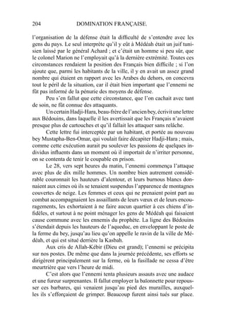 204 DOMINATION FRANÇAISE.
l’organisation de la défense était la difﬁculté de s’entendre avec les
gens du pays. Le seul interprète qu’il y eût à Médéah était un juif tuni-
sien laissé par le général Achard ; et c’était un homme si peu sûr, que
le colonel Marion ne l’employait qu’à la dernière extrémité. Toutes ces
circonstances rendaient la position des Français bien difﬁcile ; si l’on
ajoute que, parmi les habitants de la ville, il y en avait un assez grand
nombre qui étaient en rapport avec les Arabes du dehors, on concevra
tout le péril de la situation, car il était bien important que l’ennemi ne
fût pas informé de la pénurie des moyens de défense.
Peu s’en fallut que cette circonstance, que l’on cachait avec tant
de soin, ne fût connue des attaquants.
UncertainHadji-Hara,beau-frèredel’ancienbey,écrivitunelettre
aux Bédouins, dans laquelle il les avertissait que les Français n’avaient
presque plus de cartouches et qu’il fallait les attaquer sans relâche.
Cette lettre fui interceptée par un habitant, et portée au nouveau
bey Mustapha-Ben-Omar, qui voulait faire décapiter Hadji-Hara ; mais,
comme cette exécution aurait pu soulever les passions de quelques in-
dividus inﬂuents dans un moment où il importait de n’irriter personne,
on se contenta de tenir le coupable en prison.
Le 28, vers sept heures du matin, l’ennemi commença l’attaque
avec plus de dix mille hommes. Un nombre bien autrement considé-
rable couronnait les hauteurs d’alentour, et leurs burnous blancs don-
naient aux cimes où ils se tenaient suspendus l’apparence de montagnes
couvertes de neige. Les femmes et ceux qui ne prenaient point part au
combat accompagnaient les assaillants de leurs vœux et de leurs encou-
ragements, les exhortaient à ne faire aucun quartier à ces chiens d’in-
ﬁdèles, et surtout à ne point ménager les gens de Médéah qui faisaient
cause commune avec les ennemis du prophète. La ligne des Bédouins
s’étendait depuis les hauteurs de l’aqueduc, en enveloppant le poste de
la ferme du bey, jusqu’au lieu qu’on appelle le ravin de la ville de Mé-
déah, et qui est situé derrière la Kasbah.
Aux cris de Allah-Kébir (Dieu est grand); l’ennemi se précipita
sur nos postes. De même que dans la journée précédente, ses efforts se
dirigèrent principalement sur la ferme, où la fusillade ne cessa d’être
meurtrière que vers l’heure de midi.
C’est alors que l’ennemi tenta plusieurs assauts avec une audace
et une fureur surprenantes. Il fallut employer la baïonnette pour repous-
ser ces barbares, qui venaient jusqu’au pied des murailles, auxquel-
les ils s’efforçaient de grimper. Beaucoup furent ainsi tués sur place.
 