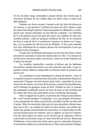 DOMINATION FRANÇAISE. 205
Un feu de deux rangs commandé à propos décida une retraite que la
résistance héroïque de nos soldats dans ces luttes corps à corps avait
déjà préparée.
Pendant ces divers assauts l’ennemi avait été forcé de découvrir
ses masses, ce qui permit à l’artillerie de jouer sur elles. Quatre coups
de canon bien dirigés jetèrent l’épouvante parmi les Bédouins, et chan-
gèrent leur retraite précipitée en une déroute complète. Les habitants
de la ville prirent encore une part très-active aux combats de cette mé-
morable journée ; aidés de quelques tirailleurs du 20e, ils ne cessèrent
de faire le coup de fusil, et continrent l’ennemi à sa droite vers l’aque-
duc, et à sa gauche du côté du ravin de Médéah ; le bey, pour stimuler
leur zèle, distribuait de ses propres deniers des récompenses à ceux qui
s’étaient le plus distingués.
Chaque tête de Bédouin était payée environ dix-huit francs. Deux
prisonniers seulement avaient été amenés dans la ville ; l’un mourut de
ses blessures une heure après son arrivée; l’autre eut la tête tranchée sur
la place du marché.
Ces terribles représailles, exercées d’ailleurs par les habitants
eux-mêmes, étaient nécessaires avec des ennemis sans pitié, et qui re-
gardent comme faiblesse méprisable la clémence dont on pourrait user
envers eux.
Les assaillants avaient abandonné le champ de bataille ; mais ils
se tenaient toujours en position hors de portée, et paraissaient disposés à
renouveler l’attaque vers trois heures après midi ; cependant ils ne ten-
tèrent rien de sérieux, et le reste de la journée se passa fort paisiblement,
sauf l’échange de quelques coups de fusil. Pendant la nuit, le sommet
des montagnes resplendit encore des feux de leurs et tout semblait que
les échecs des deux jours précédents ne les avaient pas découragés.
Sous le rapport de la gloire, la position des Français était admira-
ble : avoir résisté pendant si longtemps, avec une poignée d’hommes,
à une quarantaine de tribus, pouvait être considéré comme un beau fait
d’armes. Mais les munitions, déjà rares le jour précédent, allaient man-
quer tout à fait ; car, malgré les ordres les plus sévères, nos soldats fai-
saient une grande consommation de cartouches, et il aurait fallu un ofﬁ-
cier par homme pour les contenir, sous ce rapport, en face de l’ennemi.
Une des deux pièces de canon en fer laissées par le capitaine Lelièvre
avait éclaté au troisième coup, et l’autre était hors de service. Beaucoup
d’habitants se trouvaient sans fusils, parce que les cartouches française,
d’un trop fort calibre, les avaient fait crever. Dans cette position Critique,
 