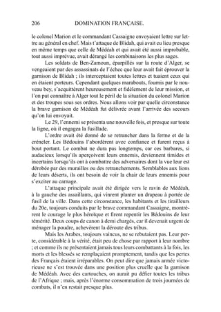 206 DOMINATION FRANÇAISE.
le colonel Marion et le commandant Cassaigne envoyaient lettre sur let-
tre au général en chef. Mais t’attaque de Blidah, qui avait eu lieu presque
en même temps que celle de Médéah et qui avait été aussi improbable,
tout aussi imprévue, avait dérangé les combinaisons les plus sages.
Les soldats de Ben-Zamoun, éparpillés sur la route d’Alger, se
vengeaient par des assassinats de l’échec que leur avait fait éprouver la
garnison de Blidah ; ils interceptaient toutes lettres et tuaient ceux qui
en étaient porteurs. Cependant quelques marabouts, fournis par le nou-
veau bey, s’acquittèrent heureusement et ﬁdèlement de leur mission, et
l’on put connaître à Alger tout le péril de la situation du colonel Marion
et des troupes sous ses ordres. Nous allons voir par quelle circonstance
la brave garnison de Médéah fut délivrée avant l’arrivée des secours
qu’on lui envoyait.
Le 29, l’ennemi se présenta une nouvelle fois, et presque sur toute
la ligne, où il engagea la fusillade.
L’ordre avait été donné de se retrancher dans la ferme et de la
créneler. Les Bédouins l’abordèrent avec conﬁance et furent reçus à
bout portant. Le combat ne dura pas longtemps, car ces barbares, si
audacieux lorsqu’ils aperçoivent leurs ennemis, deviennent timides et
incertains lorsqu’ils ont à combattre des adversaires dont la vue leur est
dérobée par des murailles ou des retranchements. Semblables aux lions
de leurs déserts, ils ont besoin de voir la chair de leurs ennemis pour
s’exciter au carnage.
L’attaque principale avait été dirigée vers le ravin de Médéah,
à la gauche des assaillants, qui vinrent planter un drapeau à portée de
fusil de la ville. Dans cette circonstance, les habitants et les tirailleurs
du 20e, toujours conduits par le brave commandant Cassaigne, montrè-
rent le courage le plus héroïque et ﬁrent repentir les Bédouins de leur
témérité. Deux coups de canon à demi chargés, car il devenait urgent de
ménager la poudre, achevèrent la déroute des tribus.
Mais les Arabes, toujours vaincus, ne se rebutaient pas. Leur per-
te, considérable à la vérité, était peu de chose par rapport à leur nombre
; et comme ils ne présentaient jamais tous leurs combattants à la fois, les
morts et les blessés se remplaçaient promptement, tandis que les pertes
des Français étaient irréparables. On peut dire que jamais armée victo-
rieuse ne s’est trouvée dans une position plus cruelle que la garnison
de Médéah. Avec des cartouches, on aurait pu déﬁer toutes les tribus
de l’Afrique ; mais, après l’énorme consommation de trois journées de
combats, il n’en restait presque plus.
 