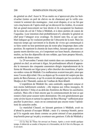 208 DOMINATION FRANÇAISE.
du général en chef. Aussi le 30 au matin ou n’apercevait plus les beit-
el-achar (tentes en poil de chèvre ou de chameau) qui la veille cou-
vraient le sommet des montagnes ; tout avait disparu, et ce ne fut que
vers cinq heures de l’après-midi qu’on découvrit les Arabes, ils avaient
fait un grand mouvement sur leur droite et ils occupaient les hauteurs
de la route du col de l’Atlas à Médéah, et à deux portées de canon de
l’aqueduc. Leur intention était probablement d’y attendre le général en
chef pour l’attaquer avec avantage. Ils étaient sans feu, ce qui sem-
blait indiquer qu’ils voulaient proﬁter de l’obscurité de la nuit. Mais les
mauvais temps qui survinrent et la disette de vivres qui commençait à
se faire sentir ne leur permirent pas de rester plus longtemps dans cette
position. Ils reprirent le chemin de leurs tribus, laissant quatre cent cin-
quante morts derrière eux, et n’emportant sur leurs bœufs, chameaux et
mulets, au lieu des dépouilles de nos soldats, que leurs propres blessés,
au nombre de douze cents.
Le 29 novembre l’armée était rentrée dans ses cantonnements. Le
général en chef, en arrivant à Alger, fut profondément affecté d’appren-
dre le massacre des cinquante canonniers dirigés imprudemment de la
ferme de Mouzaïa sur Alger pour y aller chercher des munitions, d’après
ses ordres venus de Médéah. Ces malheureux avaient tous péri, ainsi que
nous l’avons déjà relaté. On a su depuis qu’ils avaient été surpris par des
partis de Ben-Zamoun, et qu’ils avaient été attaqués par les cavaliers du
Medjia et de l’Hamaïd, canton de l’outhan de Beni-Khalil.
L’expédition de Médéah fut, sans contredit, sagement conçue et
non moins habilement conduite ; elle imposa aux tribus insurgées, ﬁt
reﬂuer derrière l’Atlas et au delà des frontières du Maroc les auxiliaires
coalisés. Mais elle n’était encore que le commencement de tout ce qui
restait à faire pour assurer notre domination. On crut généralement que
cette sévère leçon et surtout la capture de Bou-Mezrag(1)
sufﬁraient pour
paciﬁer la province ; mais on ne connaissait pas encore toute l’opiniâ-
treté du caractère arabe.
Le maréchal Clausel, en laissant garnison à Médéah, avait eu
d’abord la pensée d’occuper Blidah ; mais il y renonça bientôt, parce
qu’il le regarda sans doute comme un point entouré d’une population
trop hostile pour qu’on pût y aventurer une garnison. Celle de Médéah y
____________________
(1) Le bey de Titery fut envoyé en France. Après y avoir résidé quelque
temps, il obtint de se rendre à Smyrne et à Alexandrie; de là il fut à la Mecque, où
il est mort.
 