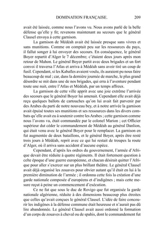 DOMINATION FRANÇAISE. 209
avait été laissée, comme nous l’avons vu. Nous avons parlé de la belle
défense qu’elle y ﬁt; revenons maintenant au secours que le général
Clausel envoya à cette garnison.
La garnison de Médéah avait été laissée presque sans vivres et
sans munitions. Comme on comptait peu sur les ressources du pays,
il fallut songer à lui envoyer des secours. En conséquence, le général
Boyer repartit d’Alger le 7 décembre; c’étaient deux jours après mon
retour de Mahon. Le général Boyer partit avec deux brigades et un fort
convoi il traversa l’Atlas et arriva à Médéah sans avoir tiré un coup de
fusil. Cependant, si les Kabaïles avaient voulu, ils auraient pu nous faire
beaucoup de mal ; car, dans la dernière journée de marche, le plus grand
désordre se mit dans une de nos brigades, qui erra à l’aventure pendant
toute une nuit, entre l’Atlas et Médéah, par un temps affreux.
La garnison de cette ville apprit avec une joie extrême l’arrivée
des secours que le général Boyer lui amenait. Cependant elle avait déjà
reçu quelques ballots de cartouches qu’on lui avait fait parvenir par
des Arabes du parti de notre nouveau bey, et à notre arrivée la garnison
avait épuisé toutes ses munitions et ses ressources dans les divers com-
bats qu’elle avait eu à soutenir contre lesArabes ; cette garnison comme
nous l’avons vu, était commandée par le colonel Marion ; cet Ofﬁcier
supérieur dut céder le commandement de Médéah au général Danlion,
qui était venu avec le général Boyer pour le remplacer. La garnison en
fut augmentée de deux bataillons, et le général Boyer, après être resté
trois jours à Médéah, reprit avec ce qui lui restait de troupes la route
d’Alger, où il arriva sans accident d’aucune espèce.
Cependant, d’après les ordres du gouvernement, l’armée d’Afri-
que devait être réduite à quatre régiments. Il était fortement question à
celte époque d’une guerre européenne, et chacun désirait quitter l’Afri-
que pour aller s’exercer sur un plus brillant théâtre. Le général Clausel
avait déjà organisé les zouaves pour obvier autant qu’il était en lui à la
première diminution de l’armée ; il ordonna cette fois la création d’une
garde nationale composée d’européens et d’indigènes ; mais cette me-
sure reçut à peine un commencement d’exécution.
Ce ne fut que sous le duc de Rovigo que fut organisée la garde
nationale algérienne, réduite à des dimensions beaucoup plus étroites
que celles qu’avait conçues le général Clausel. L’idée de faire concou-
rir les indigènes à la défense commune était heureuse et n’aurait pas dû
lire abandonnée. Le général Clausel avait aussi ordonné la formation
d’un corps de zouaves à cheval ou de spahis, dont le commandement fut
 