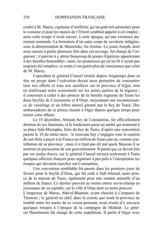 210 DOMINATION FRANÇAISE.
conﬁé à M. Marey, capitaine d’artillerie, qu’un goût très-prononcé pour
le costume et pour les mœurs de l’Orient semblait appeler à cet emploi ;
mais cette troupe n’avait encore, à cette époque, qu’une existence pu-
rement nominale. La formation d’un autre corps de cavalerie indigène,
sous la dénomination de Mameluks, fut résolue. Le jeune Joseph, dont
nous aurons à parler plusieurs fois dans cet ouvrage, fut chargé de l’or-
ganiser ; il parvint à y attirer beaucoup de jeunes Algériens appartenant
à des familles honorables ; mais, les promesses qu’on lui ﬁt n’ayant pas
toujours été remplies, ce corps n’eut guère plus de consistance que celui
de M. Marey.
Cependant le général Clausel roulait depuis longtemps dans sa
tête un projet dont l’exécution devait nous permettre de concentrer
tous nos efforts et tous nos sacriﬁces sur la province d’Alger, tout
en établissant notre suzeraineté sur les autres parties de la régence ;
il consistait à céder à des princes de la famille régnante de Tunis les
deux beyliks de Constantine et d’Oran, moyennant une reconnaissan-
ce de vasselage et un tribut annuel garanti par le bey de Tunis. Des
ambassadeurs de ce prince étaient à Alger depuis quelque temps pour
traiter cette affaire.
Le 15 décembre, Ahmed, bey de Constantine, fut ofﬁciellement
destitué de ses fonctions, et le lendemain parut un arrêté qui nommait à
sa place Sidi-Mustapha, frère du bey de Tunis, d’après une convention
passée le 18 du mène mois : le nouveau bey s’engagea sous la caution
de son frère à payer à la France un million de francs par an, comme con-
tribution de sa province ; mais il n’était pas dit par quels Moyens il se
mettrait en possession de son gouvernement. Il parait que ce devait être
par ses seules forces, car le général Clausel envoya seulement à Tunis
quelques ofﬁciers français pour organiser à peu près à l’européenne les
troupes qui devaient marcher sur Constantine.
Une convention semblable fut passée dans les premiers jours de
février pour le beylik d’Oran, qui fut cédé à Sidi-Ahmed, autre prin-
ce de la maison de Tunis, également pour une somme annuelle d’un
million de francs. Ce dernier pouvait au moins entrer sur-le-champ en
jouissance de sa capitale, car la ville d’Oran était en notre pouvoir.
L’empereur de Maroc, Abd-el-Rhaman, avant cherché à s’emparer de
Tlemcen ; le général en chef, dans la crainte que toute la province ne
tombât entre les mains de ce voisin puissant, avait résolu d’y envoyer
quelques troupes à l’époque de la campagne de Médéah. Le géné-
ral Damrémont fut chargé de cette expédition. Il partit d’Alger avec
 