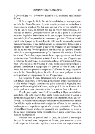 DOMINATION FRANÇAISE. 211
le 20e de ligne le 11 décembre, et arriva le 13 du même mois en rade
d’Oran.
Il ﬁt occuper le 14 le fort de Mers-el-Kébir, et quelques jours
après le fort Saint-Grégoire. Il. resta ensuite pendant un mois dans la
plus complète inaction. On lui avait envoyé d’Alger un bataillon du
17e de ligne ; mais, ne pensant pas que ce renfort fût nécessaire, il le
renvoya en France. Quelques ofﬁciers ont eu de la peine à s’expliquer
pourquoi le général Damrémont ne ﬁt pas occuper Oran aussitôt après
son arrivée; ils n’ont pas réﬂéchi, sans doute, que rien n’était encore dé-
cidé à cette époque sur le sort de cette ville; que le nouveau bey n’était
pas encore nommé, et que probablement les instructions données par le
général en chef prescrivaient d’agir avec prudence et circonspection,
aﬁn de ne pas être forcé de préluder par des actes de rigueur à l’instal-
lation du nouveau gouvernement qu’on destinait à la province. Ensuite
on n’avait d’autre but, en paraissant dans ces parages avant que les né-
gociations avec Tunis fussent arrivées à leur terme, que d’appuyer par
la présence de nos troupes les sommations faites à l’empereur de Maroc
pour l’évacuation de la province d’Oran. Voilà sans doute pourquoi le
général Damrémont n’occupa que le 4 janvier la ville d’Oran; il prit
toutes les mesures propres à empêcher l’effusion du sang; cependant
entre le fort Saint-Grégoire et la ville, il rencontra quelques Arabes,
avec qui il eut un engagement de peu d’importance.
Le vieux bey d’Oran, débarrassé enﬁn d’une position qui lui pe-
sait depuis longtemps, s’embarqua, peu de jours après l’occupation de
la ville par les Français, sur un navire qui le conduisit à Alger; il y resta
jusqu’au départ du général Clausel; après quoi il vint en France, où il
résida quelque temps, et ensuite obtint de se retirer dans le Levant.
Peu de jours après l’arrivée d’Hassan-Bey à Alger, on vit débar-
quer dans cette ville environ deux cents Tunisiens destinés à former la
garde du nouveau bey d’Oran, qui ne fut ofﬁciellement nommé que le 4
février ; ils étaient commandés par le khalifa ou lieutenant de ce prince.
Cet ofﬁcier, après avoir terminé à Alger les affaires de son maître, se
rembarqua avec sa petite troupe et alla prendre possession d’Oran. Le
général Damrémont, après avoir procédé à son installation, lui laissa le
2le de ligne, commandé par le colonel Lefol, et quitta la province, où sa
mission était terminée.
Pendant que ce général était à Oran, le colonel d’état-major.
Auvray fut envoyé vers l’empereur de Maroc, pour sommer ce prin-
ce de respecter le territoire algérien, comme étant une dépendance de
 