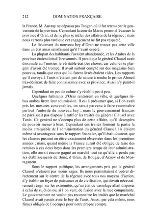 212 DOMINATION FRANÇAISE.
la France. M. Auvray ne dépassa pas Tanger, où il fut retenu par le gou-
verneur de la province. Cependant la cour de Maroc promit d’évacuer la
province d’Oran, et de ne plus se mêler des affaires de la régence ; mais
nous verrons plus tard que cet engagement ne fut pas respecté.
Le lieutenant du nouveau bey d’Oran ne trouva pas cette ville
dans un état aussi satisfaisant qu’il l’avait espéré.
La plupart des habitants l’avaient abandonnée, et les Arabes de la
province étaient loin d’être soumis. Il parait que le général Clausel avait
dissimulé au Tunisien le véritable état des choses, car celui-ci se plai-
gnit d’avoir été trompé. Il avait surtout compté sur des magasins bien
pourvus, tandis que ceux qui lui furent livrés étaient vides. Les rapports
qu’il envoya à Tunis n’étaient pas de nature à rendre le prince Ahmed
très-désireux de faire connaissance avec sa province. Aussi n’y parut-il
jamais.
Cependant un peu de calme s’y rétablit peu à peu.
Quelques habitants d’Oran rentrèrent en ville, et quelques tri-
bus arabes ﬁrent leur soumission. Il est à présumer que, si l’on avait
pris les mesures convenables, on serait parvenu à faire reconnaître
partout l’autorité du nouveau bey ; mais le gouvernement français
ne paraissait pas disposé à ratiﬁer les traités du général Clausel avec
Tunis. Ce général ne s’occupa plus de cette affaire, qu’il désespéra
de pouvoir mener à bien. Cependant ces traités forment la partie la
moins attaquable de l’administration du général Clausel. Ils étaient
même si avantageux sous le rapport ﬁnancier, qu’il était douteux que
les clauses pussent en étire exactement observées dans les premières
années ; mais, quand même la France aurait été obligée de taire des
remises à ces deux beys dans les premiers temps de leur administra-
tion, elle aurait encore gagné au marché tout ce qu’elle a perdu par
ses établissements de Bône, d’Oran, de Bougie, d’Arzew et de Mos-
taganem.
Sous le rapport politique, les arrangements pris par le général
Clausel n’étaient pas moins sages. Ils nous permettaient d’opérer di-
rectement sur le centre de la régence avec tous nos moyens d’action,
d’y établir un foyer de puissance et de civilisation, qui devait nécessai-
rement réagir sur les extrémités, qu’un état de vasselage allait disposer
à celui de sujétion ou, si l’on vent, de fusion avec la race conquérante.
Le gouvernement ne voulut pas reconnaître les traités que le maréchal
Clausel avait passés avec le bey de Tunis. Aussi, par cela même, nous
fûmes obligés de l’occuper pour notre propre compte.
 