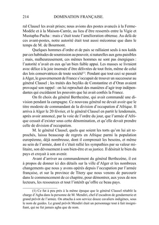 214 DOMINATION FRANÇAISE.
ral Clausel les avait prises; nous avions des postes avancés à la Ferme-
Modèle et à la Maison-Carrée, au lieu d’être resserrés entre la Vigie et
Mustapha-Pacha : mais c’était toute l’amélioration obtenue. Au delà de
ces avant-postes, notre autorité était tout aussi méconnue que dans le
temps de M. de Bourmont.
Quelques hommes d’ordre et de paix se ralliaient seuls à nos kaïds
par ces habitudes de soumission au pouvoir, si naturelles aux gens paisibles
; mais, malheureusement, ces mêmes hommes ne sont pas énergiques :
l’autorité n’avait en eux qu’un bien faible appui. Les masses se livraient
avec délice à la joie insensée d’être délivrées de tout frein, même de celui
des lois conservatrices de toute société(1)
. Pendant que tout ceci se passait
àAlger, le gouvernement de France s’occupait de trouver un successeur au
général Clausel ; les traités des beyliks de Constantine et d’Oran avaient
provoqué son rappel : on lui reprochait des manières d’agir trop indépen-
dantes qui excédaient les pouvoirs que lui avait conﬁés la France.
On ﬁt choix du général Berthezène, qui avait commandé une di-
vision pendant la campagne. Ce nouveau général ne devait avoir que le
titre modeste de commandant de la division d’occupation d’Afrique. Il
arriva à Alger le 20 février, et le général Clausel en partit le lendemain,
après avoir annoncé, par la voie de l’ordre du jour, que l’armée d’Afri-
que cessait d’exister sous cette dénomination, et qu’elle devait prendre
celle de division d’occupation.
M. le général Clausel, quels que soient les torts qu’on lui ait re-
prochés, laissa beaucoup de regrets en Afrique parmi la population
européenne, déjà nombreuse, dont il comprenait les besoins, et même
au sein de l’armée, dont il s’était rallié les sympathies par sa valeur mi-
litaire, son dévouement à son bien-être et sa justice. Il désirait le bien du
pays et croyait à son avenir.
Avant d’arriver au commandement du général Berthezène, il est
à propos de donner ici des détails sur la ville d’Alger et les nombreux
changements que nous y avons opérés depuis l’occupation par l’armée
française, et sur la province de Titery que nous venons de parcourir
dans le commencement de ce chapitre, pour démontrer, aux yeux de nos
lecteurs, les ressources et tout l’intérêt qu’offre ce beau pays.
____________________
(1) Ce fut à peu près à la même époque que le général Clausel rétablit la
charge d’Agha dans la personne de M. Mendiri, chef d’escadron de gendarmerie et
grand prévôt de l’armée. On attacha à son service douze cavaliers indigènes, sous
le nom de guides. Le grand prévôt Mendiri était un personnage tout à fait insigni-
ﬁant, qui ne fut jamais agha que de nom.
 