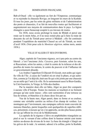 216 DOMINATION FRANÇAISE.
Bab-el-Oued : elle va également au fort de l’Empereur, communique
et va rejoindre la chaussée Rovigo, en longeant les murs de la Kasbah.
Et tous les jours, par les soins du génie militaire et de l’administration
des ponts et chaussées, il se fait de nouvelles routes qui faciliteront et
augmenteront nos moyens de communication dans le pays. La légion
étrangère a aussi beaucoup coopéré à ces travaux de routes.
En 1836, nous avons prolongé la route de Blidah et percé une
route sur le mont Atlas, et il ne nous restait plus qu’à faire la route de
descente du col du Téniah pour arriver à Médéah ; elle fut continuée
pendant l’expédition du maréchal Clausel au col de Téniah, au mois
d’avril 1836. (Voir pour cela le Moniteur algérien, même mois, année
1836.)
VILLE D’ALGER ET SES ENVIRONS.
Alger, capitale de l’ancienne régence, est à peu près au centre du
littoral ; c’est l’ancienne Julia. Cæsarea, puis Icosium, selon les uns,
et Ruscurium, selon les autres, c était le centre de la richesse et des dé-
pouilles de toutes les nations, le centre du pouvoir et de l’inﬂuence de
ce gouvernement absurde.
Les Arabes l’appellent El-Djezaïr El-Gezaïr, mot arabe qui signi-
ﬁe ville de l’île ; à cause de l’endroit où est situé le phare, et qui autre-
fois, comme je l’ai déjà dit, était une île qui a été jointe par une chaussée
ou un môle qui l’unit à la ville. Ils la surnomment aussi la Bien-Gardée,
la Cité-Guerrière, la Vierge, la Ville-des-Jardins.
Par la manière dont elle est bâtie, Alger ne peut être comparée
à aucune ville d’Europe. Toutes les maisons se touchent et ne forment
presque qu’une seule masse ; elles sont surmontées d’une terrasse au
lieu de toiture, et blanchies à la chaux deux fois par an.
Vue de la haute mer, Alger parait, dans sa forme et sa couleur,
comme une véritable carrière au milieu d’un champ de verdure. Les
montagnes qui l’environnent, une campagne cultivée toute couverte de
maisons blanches, parmi lesquelles sont quelquefois de superbes édiﬁ-
ces, présentent, à mesure qu’on s’en approche, un des plus beaux points
de vue qu’offrent les rives de la Méditerranée.
La capitale de la régence s’élève en amphithéâtre triangulaire au
pied et sur le versant d’une colline dont la hauteur atteint cent trente
mètres au-dessus du niveau de la mer. La base du triangle s’élargit sur
les grèves de la rade ; le sommet, adossé à la colline, porte la Kasbah,
 