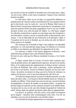 DOMINATION FRANÇAISE. 217
qui servait à la fois de citadelle et de palais aux souverains turcs. Alger,
vue de la mer, offrait, avant notre occupation, l’aspect d’une immense
barrière de plâtre.
La ville basse, bâtie sur un sol plat, est aujourd’hui déblayée en
grande partie des masures arabes encombraient les trois grandes artères
qui la traversent, sous les noms de : rues de la Marine, Bab-Azoun et
Bab-el-Oued, sont presque entièrement construites à l’européenne ; leur
point de jonction forme une place magniﬁque d’où la vue sur la Médi-
terranée rivalise avec celle du golfe de Naples. La ville haute, malgré
les ridicules constructions à quatre ou cinq étages que des Européens y
ont intercalées, conserve encore en grande partie sa physionomie mau-
resque : c’est un labyrinthe de rues tortueuses et de passades voûtés, à
l’exception de la rue de la Kasbah, qui, du milieu de celle de Bab-el-
Oued, monte à la citadelle.
Des terrasses de la Kasbah d’Alger l’œil embrasse un splendide
panorama. La ville descend par étages jusqu’à la Marine et se termine
au Môle et aux batteries qui défendent les approches de la côte.
Les maisons, à Alger, n’ont aucune apparence extérieure ; mais
intérieurement quelques-unes sont richement décorées.
De tous les arts, celui que les Maures entendent le mieux, c’est l’archi-
tecture.
A Alger, comme dans le Levant, on trouve dans certaines mai-
sons de grandes portes, des appartements spacieux, des pavés en marbre
blanc, et le soubassement des appartements en faïence peinte vernissée
ou tuiles de Hollande. Des cours à portiques, ornées quelquefois de
jets d’eau ou de bassins. Toutes les fenêtres donnent sur une cour inté-
rieure ; de petites ouvertures en long, qui ont la forme de créneaux ou
espèces de lucarnes, sont le seul jour pratiqué du côté de la rue.
Al’entrée de chaque maison, on trouve d’abord un porche, avec des
bancs des deux côtés ; c’est là que le chef de famille reçoit ses visiteurs et
expédie ses affaires. Vient ensuite une cour ouverte qui, suivant la fortune
du propriétaire, est pavée de marbre ou de pierres polies ; la galerie du
premier étage est soutenue sur des colonnes en pierre ou en marbre blanc.
Au-dessus de la cour, en été, une toile étendue là garantit de l’ardeur du
soleil. Autour règne une galerie qui donne entrée dans les appartements.
Les pièces, en général, sont très-vastes, mais plutôt en longueur
qu’en largeur ; rarement elles communiquent entre elles. Une de ces
chambres sert souvent de domicile à une famille entière.
Al’extrémité de chaque appartement, on remarque une estrade en-
 