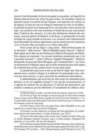 218 DOMINATION FRANÇAISE.
tourée d’une balustrade et élevée de quatre à cinq pieds, sur laquelle les
Maures placent leurs lits. Chez les gens riches, les chambres, depuis le
plancher jusqu’à la moitié de leur hauteur, sont tapissées de velours ou
de damas; le reste du mur est chargé d’ornements en stuc ou de plâtre ;
le plafond est peint avec beaucoup d’art ; les planchers sont couverts de
tapis ; les escaliers sont sous le porche à l’entrée de la cour, mais jamais
dans l’intérieur des maisons. Le toits des habitations forment des ter-
rasses, souvent garnies d’arbustes et de ﬂeurs, et quelquefois d’un joli
treillage de vigne arrondi en berceau. Les terrasses sont ordinairement
les promenades des dames algériennes, qui ne sortent que très-rarement,
si ce n’est pour aller aux bains ou se visiter entre elles.
Nous avons dit qu’Alger a cinq portes : Bab-el-Oued (porte de
la Rivière)(1)
, Bab-Azoun(2)
, Bab-el-Djeddid (porte Neuve)(3)
, Bab-et-
Bahr (porte de la Mer ou des Pécheurs) et Bab-el-Zira (porte du Môle).
Son origine est contestée : les savants modernes soutiennent que c’est
l’ancienne Icosium(4)
; Léon l’Africain l’appelle Mesganah(5)
; Marmol,
Mosganah, du nom des Beni-Mosgane, qui l’auraient bâtie(6)
; les Turcs
la nommaient El-Djezaïr, parce que le môle oriental du port était séparé
du continent par un îlot, comme nous l’avons déjà relaté.
Le grand désir que nous avons eu de faire d’Alger une ville euro-
péenne nous a portés à élargir et à redresser les principales rues, très-
souvent outre mesure, ce qui a nécessité de nombreuses démolitions.
L’administration, qui avait mis de côté toutes les formalités pour
détruire, se les est rappelées lorsqu’il s’est agi des reconstructions, et
a opposé les lenteurs de ses décisions à l’activité des particuliers, qui
tendait à remplacer par des bâtiments à l’européenne les édiﬁces mau-
____________________
(1) Bab-el-Oued, en arabe, veut dire porte du ruisseau, porte de la rivière.
(2) On dit qu’Alger fut assiégée au moyen âge par un chef maure nommé
Azoun, et que la porte Bab-Azoun a gardé son nom (d’Arvieux, Mémoires, t. V).
La porte Bab-Azoun est célèbre parles exécutions nombreuses qui s’y faisaient sur
les remparts et près de cette porte.
(3) Porte Neuve, Porte Nova en jargon franc, Bab-el-Djeddid en turc, par
laquelle on se rend d’Alger au fort de l’Empereur.
(4) Icosium, ne quis imposito a se nomine privatim gloriaretur, de conden-
tium numero urbi nomen datum. (J. Solin, Polyhistor, cap. XXV.)
(5) Gezeir Afris idem atque nobis insula sonat. Conditores babuit Afros qui
ex familia Mesgane originem traxerant; quare, et apud antiquos, Mesganah fuit
appellata. (J. Leon Afric., De tota Afr. descript.)
(6)LesMauresnommentAlgerGezeïredesBeni-Mosgane;elleaétébâtiepar
desBerbèresdecenom.(MarmolCaravajal,DescriptiongeneraldeAfrica,lib.V,cap.
XII.Granada,1573,in-folio.—(Drl’Afriquefrançaise,parP.Christian,liv.II,p.75.)
 
