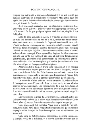 DOMINATION FRANÇAISE. 219
resques que détruisait le marteau administratif; il en est résulté que
pendant quatre ans on a détruit sans reconstruire. Mais enﬁn, deux ans
après, une partie des obstacles étaient levés, et un Alger nouveau com-
mençait à sortir de l’ancien.
Il est seulement à regretter que l’on abandonne entièrement l’ar-
chitecture arabe, qui est si gracieuse et si bien appropriée au climat, et
qu’il serait si facile, par quelques légères modiﬁcations, de plier à nos
habitudes.
Lors de notre conquête à Alger, il n’existait qu’une petite pla-
ce avec une fontaine dans le bas de la ville, d’une très-petite dimen-
sion; nous avons senti la nécessité de l’agrandir considérablement, aﬁn
d’avoir un lieu de réunion pour nos troupes : à cet effet, nous avons été
forcés de démolir une grande quantité de maisons, et une belle mosquée
qui était soutenue par de jolies colonnes en marbre blanc (voir le second
volume de cet ouvrage). C’est aujourd’hui la place du. Gouvernement
qui a la vue sur la mer : elle est très-vaste et fort belle depuis que les
constructions, qui étaient déjà commencées, se sont trouvées entière-
ment achevées; c’est sur cette place que se tient journellement le mar-
ché alimenté par les Européens et les indigènes.
Alger prend déjà l’aspect d’une ville française, et n’est presque
plus reconnaissable depuis quatorze ans que nous l’occupons, surtout
dans la partie basse de la ville. De belles rues, entourées de constructions
européennes, avec une galerie supportée par des arcades, à l’instar de la
rue de Rivoli à Paris, tel est le genre de construction qu’on a adopté.
La rue de la Marine enﬁn se trouve terminée; de jolies maisons
à l’européenne, dans l’espace de deux ou trois mois, se sont élevées
comme par enchantement. Les constructions de la rue Bab-Azoun et
Bab-el-Oued se sont continuées également avec une grande activité;
à peine avait-on démoli de vieilles maisons, qu’on en voyait surgir de
nouvelles.
Les bâtisses sur la place du Gouvernement, s’élèvent, celles qui
doivent couper, au bout de la place, pour former une nouvelle rue (c’est
la rue Mahon), devant des maisons construites depuis longtemps.
Nous avons déjà fait connaître Alger sous le point de vue mili-
taire, nous avons parlé de ses remparts et de ses forts tels qu’ils étaient à
l’époque où les Français en ﬁrent la conquête; nous ne reviendrons pas
sur ce sujet.
Cette ville est habitée dans ce moment par six mille Européens,
y compris ceux de la banlieue, et s’accroît considérablement par un
 