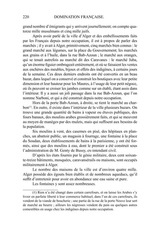220 DOMINATION FRANÇAISE.
grand nombre d’émigrants qui y arrivent journellement; on compte qua-
torze mille musulmans et cinq mille juifs.
Après avoir parlé de la ville d’Alger et des embellissements faits
par les Français depuis notre occupation, il est à propos de parler des
marchés ; il y avait à Alger, primitivement, cinq marchés bien connus : le
grand marché aux légumes, sur la place du Gouvernement; les marchés
aux grains et à l’huile, dans la rue Bab-Azoun ; le marché aux oranges,
qui se tenait autrefois au marché dit des Caravanes : le marché Juba,
qu’un énorme ﬁguier ombrageait entièrement, et où se faisaient les ventes
aux enchères des meubles, bijoux et effets des indigènes, à certains jours
de la semaine. Ces deux derniers endroits ont été convertis en un beau
bazar, dans lequel on a conservé et construit les boutiques avec leur petite
dimension et leur hauteur pour les Maures, à l’usage de leur petit négoce,
où ils peuvent se croiser les jambes comme sur un établi, étant assis dans
l’intérieur. Il y a aussi un joli passage dans la rue Bab-Azoun, que l’on
nomme Narboni, et qui a été construit depuis notre occupation.
Hors de la porte Bab-Azoun, à droite, se tient le marché au char-
bon(1)
. En outre, il existe dans l’intérieur de la ville plusieurs bazars. On
trouve une grande quantité de bains à vapeur ou étuves publiques, des
fours banaux, des moulins arabes grossièrement faits, et qui se meuvent
au moyen de manèges par des mulets, mais qui sufﬁsent aux besoins de
la population.
Six moulins à vent, des casernes en pisé, des hôpitaux en plan-
ches, un abattoir public, un magasin à fourrage, une fontaine à la place
du Soudan, deux établissements de bains à la parisienne, y ont été for-
més, ainsi que des moulins à eau, dont le premier a été construit sous
l’administration de M. Genty de Bussy, ex-intendant civil.
D’après les états fournis par le génie militaire, deux cent soixan-
te-treize bâtiments, mosquées, caravansérails ou maisons, sont occupés
militairement à Alger.
Le nombre des maisons de la ville est d’environ quatre mille.
Alger possède des égouts bien établis et de nombreux aqueducs, qu’il
sufﬁt d’entretenir pour avoir en abondance une eau saine et pure.
Les fontaines y sont assez nombreuses.
____________________
(1) Rien n’a été changé dans certain carrefours, et on laisse les Arabes s’y
livrer en parfaite liberté à leur commerce habituel, dans l’un de ces carrefours, ils
vendent de la viande de boucherie ; une partie de la rue de la porte Neuve leur sert
de marché au beurre ; ailleurs les négresses vendent du pain ou quelques autres
comestibles en usage chez les indigènes depuis notre occupation.
 