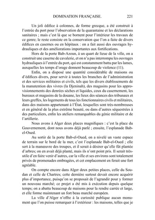 DOMINATION FRANÇAISE. 221
Un joli édiﬁce à colonnes, de forme grecque, a été construit à
l’entrée du port pour l’observation de la quarantaine et les déclarations
sanitaires ; mais c’est là que se bornent pour l’intérieur les travaux de
ce genre; le reste consiste en la conservation que l’on a faite de divers
édiﬁces en casernes ou en hôpitaux : on a fait aussi des ouvrages hy-
drauliques et des améliorations importantes aux fortiﬁcations.
Hors de la porte Bab-Azoun, à un quart de lieue de la ville, on a
construit une caserne de cavalerie, et on n’a pas interrompu les ouvrages
hydrauliques à l’entrée du port, qui est constamment battu par les lames,
auxquelles les temps d’orage donnent beaucoup de violence (11).
Enﬁn, on a disposé une quantité considérable de maisons ou
d’édiﬁces divers, pour servir à toutes les branches de l’administration
et des services militaires et civils, tels que les divers établissements de
la manutention des vivres (la Djeninah), des magasins pour les appro-
visionnements des denrées sèches et liquides, ceux du casernement, les
bureaux et magasins de la douane, les lieux des séances des tribunaux et
leurs greffes, les logements de tous les fonctionnaires civils et militaires,
dans des maisons appartenant à l’État, lesquelles sont très-nombreuses
et en général de la plus extrême beauté, ou dans d’autres séquestrées à
des particuliers, enﬁn les ateliers remarquables du génie militaire et de
l’artillerie.
Nous avons à Alger deux places magniﬁques : c’est la place du
Gouvernement, dont nous avons déjà parlé ; ensuite, l’esplanade Bab-
el-Oued.
Au sortir de la porte Bab-el-Oued, on a nivelé un vaste espace
de terrain sur le bord de la mer, c’est l’esplanade Bab-el-Oued ; elle
sert à la manœuvre des troupes, et il serait à désirer qu’elle fût plantée
d’arbres; on en avait déjà planté, mais ils n’ont point pris. Il serait très-
utile d’en faire venir d’autres, car la ville et ses environs sont totalement
privés de promenades ombragées, et cet emplacement en ferait une fort
agréable.
On compte encore dans Alger deux petites places, celle du Sou-
dan et celle de Chartres; cette dernière surtout devait encore acquérir
plus d’importance, puisqu’on se proposait de l’agrandir pour y former
un nouveau marché; ce projet a été mis à exécution depuis quelque
temps; on a abattu beaucoup de maisons pour la rendre carrée et large,
et elle forme maintenant un fort beau marché européen.
La ville d’Alger n’offre à la curiosité publique aucun monu-
ment que l’on puisse remarquer à l’extérieur : les maisons, telles que je
 