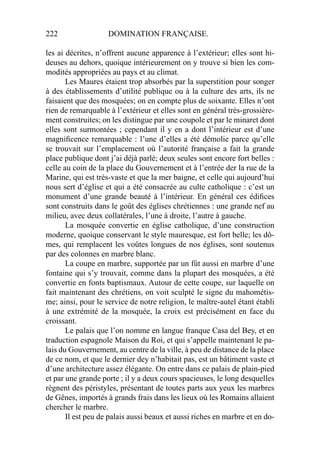222 DOMINATION FRANÇAISE.
les ai décrites, n’offrent aucune apparence à l’extérieur; elles sont hi-
deuses au dehors, quoique intérieurement on y trouve si bien les com-
modités appropriées au pays et au climat.
Les Maures étaient trop absorbés par la superstition pour songer
à des établissements d’utilité publique ou à la culture des arts, ils ne
faisaient que des mosquées; on en compte plus de soixante. Elles n’ont
rien de remarquable à l’extérieur et elles sont en général très-grossière-
ment construites; on les distingue par une coupole et par le minaret dont
elles sont surmontées ; cependant il y en a dont l’intérieur est d’une
magniﬁcence remarquable : l’une d’elles a été démolie parce qu’elle
se trouvait sur l’emplacement où l’autorité française a fait la grande
place publique dont j’ai déjà parlé; deux seules sont encore fort belles :
celle au coin de la place du Gouvernement et à l’entrée der la rue de la
Marine, qui est très-vaste et que la mer baigne, et celle qui aujourd’hui
nous sert d’église et qui a été consacrée au culte catholique : c’est un
monument d’une grande beauté à l’intérieur. En général ces édiﬁces
sont construits dans le goût des églises chrétiennes : une grande nef au
milieu, avec deux collatérales, l’une à droite, l’autre à gauche.
La mosquée convertie en église catholique, d’une construction
moderne, quoique conservant le style mauresque, est fort belle; les dô-
mes, qui remplacent les voûtes longues de nos églises, sont soutenus
par des colonnes en marbre blanc.
La coupe en marbre, supportée par un fût aussi en marbre d’une
fontaine qui s’y trouvait, comme dans la plupart des mosquées, a été
convertie en fonts baptismaux. Autour de cette coupe, sur laquelle on
fait maintenant des chrétiens, on voit sculpté le signe du mahométis-
me; ainsi, pour le service de notre religion, le maître-autel étant établi
à une extrémité de la mosquée, la croix est précisément en face du
croissant.
Le palais que l’on nomme en langue franque Casa del Bey, et en
traduction espagnole Maison du Roi, et qui s’appelle maintenant le pa-
lais du Gouvernement, au centre de la ville, à peu de distance de la place
de ce nom, et que le dernier dey n’habitait pas, est un bâtiment vaste et
d’une architecture assez élégante. On entre dans ce palais de plain-pied
et par une grande porte ; il y a deux cours spacieuses, le long desquelles
règnent des péristyles, présentant de toutes parts aux yeux les marbres
de Gênes, importés à grands frais dans les lieux où les Romains allaient
chercher le marbre.
Il est peu de palais aussi beaux et aussi riches en marbre et en do-
 