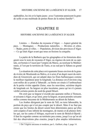 HISTOIRE ANCIENNE DE LA RÉGENCE D’ALGER. 17
asphodèles, les iris et le lupin jaune ; avec l’automne paraissent la gran-
de seille et une multitude de petites ﬂeurs de la même famille(1)
.
CHAPITRE II
HISTOIRE ANCIENNE DE LA RÉGENCE D’ALGER
Limites. — Étendue du royaume d’Alger. — Aspect général du
pays. — Montagnes — Productions naturelles. — Rivières et côtes.
— Rades, ports et villes. — Population, division des provinces d’Alger.
— Ce qu’était Alger avant que nous en ﬁssions la conquête.
La partie de la Barbarie que les géographes et les historiens dési-
gnent sous le nom de royaume d’Alger, ou régence du nom de sa capi-
tale, est bornée à l’ouest par l’empire du Maroc, au nord par la Méditer-
ranée, à l’est par le territoire de Tunis, et au sud par le Sahara ou grand
Désert.
La situation de cette place est à quarante lieues environ de la gran-
de rivière de Moulouiah ou Malva, et à seize d’un degré ouest du méri-
dien de Greenwich, qui est adopté dans les États barbaresques comme
le meilleur régulateur pour la longitude. La distance est d’environ cinq
cent milles de ce point à Tabarcâh ; sa limite est située à l’embouchure
de la petite rivière appelée Zaine, sous les neuvième, seizième degrés
de longitude est. Sa largeur est plus incertaine, parce qu’on n’a jamais
vériﬁé certains points du nord du grand Désert.
On croit que sa largeur n’excède pas quarante milles à Tlemcen,
et soixante à Alger, et qu’ainsi, pour la largeur, on peut prendre soixante
milles comme moyenne de la Méditerranée au désert du Sahara.
Les Arabes désignent par le nom de Tell, ou terre labourable, la
portion du pays qui n’est pas coupée par le désert. Mais il ne faut pas
croire que les limites du désert soient bien déterminées parce qu’elles
sont coupées d’une inﬁnité de montagnes, de marais et de plaines ferti-
les qui, sur les cartes d’Afrique, reçoivent le nom de Beled-el-Djerid ;
il faut les regarder comme un territoire peu connu, jusqu’à ce qu’on ait
fait des observations plus exactes, jusqu’à plus amples informations.
____________________
1 De l’Algérie ancienne et moderne, par L. Galibert, chap. I, page 14.
 