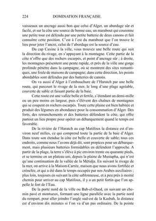 224 DOMINATION FRANÇAISE.
vaisseaux un ancrage aussi bon que celui d’Alger, un abordage sûr et
facile, et sur la côte une source de bonne eau; un marabout qui couronne
une petite tour est défendu par une petite batterie de deux canons et fait
connaître cette position. C’est à l’est du marabout que l’on trouve le
lieu pour jeter l’ancre, celui de l’abordage est la source d’eau.
Du cap Caxine à la ville, vous trouvez une belle route qui suit
la direction du rivage, en s’appuyant à la montagne. Cette partie de la
côte n’offre que des rochers escarpés, et point d’ancrage sûr ; à droite,
les montagnes présentent une pente rapide, et près de la ville une gorge
profonde pénètre dans la campagne, où se montrent des sites romanti-
ques, une foule de maisons de campagne; dans cette direction, les points
abordables sont défendus par des batteries de canons.
On va aussi d’Alger à l’embouchure de l’Haratch par une belle
route, qui parcourt le rivage de la mer, le long d’une plage agréable,
couverte de sable et faisant partie de la baie.
Cette route est une vallée belle et fertile, s’étendant un demi-mille
ou un peu moins en largeur, puis s’élèvent des chaînes de montagnes
qui se coupent en rochers escarpés. Toute cette plaine est bien habitée et
produit des légumes en abondance pour la consommation d’Alger. Des
forts, des retranchements et des batteries défendent la côte, qui offre
partout un lieu propre pour opérer un débarquement quand le temps est
favorable.
De la rivière de l’Haratch au cap Matifoux la distance est d’en-
viron neuf milles, ce qui comprend toute la partie de la baie d’Alger.
Dans toute son étendue la côte est belle et couverte de sable; tous ces
endroits, comme nous l’avons déjà dit, sont propices pour un débarque-
ment, mais plusieurs batteries formidables en défendent l’approche. A
partir de la plage, la terre s’élève à pic environ trente ou quarante pieds,
et se termine en un plateau uni, depuis la plaine de Mustapha, qui n’est
qu’une continuation de la vallée de la Métidja. En suivant le rivage de
la mer, on arrive à la Maison-Carrée, maison que nous avons fortiﬁée et
crénelée, et qui a été dans le temps occupée par nos Arabes auxiliaires ;
plus loin, toujours en suivant la côte sablonneuse, et à peu près à moitié
chemin pour arriver au cap Matifoux, il y a un petit fortin que l’on ap-
pelle le fort de l’Eau.
De la porte nord de la ville ou Bab-el-Oued, en suivant un che-
min pavé et montueux, formant une ligne parallèle avec la partie nord
du rempart, pour aller joindre l’angle sud-est de la Kasbah, la distance
est d’environ dix minutes si l’on va d’un pas ordinaire. De la pointe
 