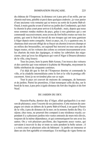 DOMINATION FRANÇAISE. 225
du château de l’Empereur, la distance est à peu pris d’un mille, par un
chemin mal tenu, pénible et pavé dans quelques endroits ; je veux parier
d’une ancienne voie romaine qui se trouve au sortir de la porte Bab-el-
Oued, à main gauche avant d’arriver au jardin des Condamnés, qui était
le chemin le plus court pour arriver à la Kasbah ; mais, depuis que nous
nous sommes rendus maîtres du pays, grâce à nos généraux qui y ont
commandé successivement, nous avons de fort belles routes sur tous les
points, qui sont le fruit du travail de nos troupes qui ont tenu garnison
à Alger depuis notre conquête. Ainsi ce pays, où, il y a quatorze ans, le
chameau était souvent obligé de se frayer un chemin à travers champs et
au milieu des broussailles, est aujourd’hui traversé en tous sens par de
larges routes, où les voitures des colons se croisent incessamment avec
les chariots du train des équipages, et même les cabriolets des négo-
ciants, ainsi qu’avec les diligences qui vont d’Alger à Douera (distance
de la ville, cinq lieues).
Tous les jours, hors la porte Bab-Azoun, l’on trouve des voitures
et des carrioles qui vous mènent à la plaine de Mustapha, moyennant la
faible rétribution de cinquante centimes.
J’ai déjà dit que le fort de l’Empereur domine et commande la
ville, et la citadelle intermédiaire entre le fort et la ville la protège efﬁ-
cacement. Ainsi je ne reviendrai plus sur ce sujet.
Tout le pays est couvert de maisons de campagne, de hameaux
et de jardins. Parmi les premières, il faut remarquer celle du dey, sur le
bord de la mer, à peu près à égale distance du fort des Anglais et du fort
Neuf.
DU JARDIN DU DEY.
Hussein-Pacha, dernier dey d’Alger, allait quelquefois à sa mai-
son de plaisance, sous l’escorte de ses janissaires. Cette maison de cam-
pagne est située en dehors de la porte Bab-el-Oued, à un quart d’heure
de la ville, à peu de distance de la mer; on la nomme Jardin du Dey. Ce
séjour, chez nous, ne pourrait être comparé à une résidence royale; ce-
pendant il y a plusieurs jardins très-vastes entourés de murs très-élevés,
toujours de la même dépendance, et qui communiquent les uns avec les
autres. On y voit plusieurs pavillons, des logements assez vastes, qui
servaient à recevoir le dey et toute sa suite pendent la belle saison ; il
y a trois cours et plusieurs ailes de bâtiment : le jardin est immense et
dans un site fort agréable et romantique. Un treillage de vigne forme un
 