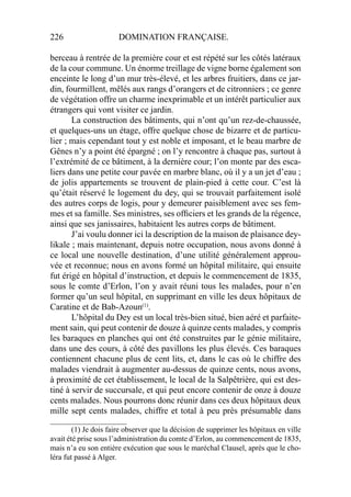 226 DOMINATION FRANÇAISE.
berceau à rentrée de la première cour et est répété sur les côtés latéraux
de la cour commune. Un énorme treillage de vigne borne également son
enceinte le long d’un mur très-élevé, et les arbres fruitiers, dans ce jar-
din, fourmillent, mêlés aux rangs d’orangers et de citronniers ; ce genre
de végétation offre un charme inexprimable et un intérêt particulier aux
étrangers qui vont visiter ce jardin.
La construction des bâtiments, qui n’ont qu’un rez-de-chaussée,
et quelques-uns un étage, offre quelque chose de bizarre et de particu-
lier ; mais cependant tout y est noble et imposant, et le beau marbre de
Gênes n’y a point été épargné ; on l’y rencontre à chaque pas, surtout à
l’extrémité de ce bâtiment, à la dernière cour; l’on monte par des esca-
liers dans une petite cour pavée en marbre blanc, où il y a un jet d’eau ;
de jolis appartements se trouvent de plain-pied à cette cour. C’est là
qu’était réservé le logement du dey, qui se trouvait parfaitement isolé
des autres corps de logis, pour y demeurer paisiblement avec ses fem-
mes et sa famille. Ses ministres, ses ofﬁciers et les grands de la régence,
ainsi que ses janissaires, habitaient les autres corps de bâtiment.
J’ai voulu donner ici la description de la maison de plaisance dey-
likale ; mais maintenant, depuis notre occupation, nous avons donné à
ce local une nouvelle destination, d’une utilité généralement approu-
vée et reconnue; nous en avons formé un hôpital militaire, qui ensuite
fut érigé en hôpital d’instruction, et depuis le commencement de 1835,
sous le comte d’Erlon, l’on y avait réuni tous les malades, pour n’en
former qu’un seul hôpital, en supprimant en ville les deux hôpitaux de
Caratine et de Bab-Azoun(1)
.
L’hôpital du Dey est un local très-bien situé, bien aéré et parfaite-
ment sain, qui peut contenir de douze à quinze cents malades, y compris
les baraques en planches qui ont été construites par le génie militaire,
dans une des cours, à côté des pavillons les plus élevés. Ces baraques
contiennent chacune plus de cent lits, et, dans le cas où le chiffre des
malades viendrait à augmenter au-dessus de quinze cents, nous avons,
à proximité de cet établissement, le local de la Salpêtrière, qui est des-
tiné à servir de succursale, et qui peut encore contenir de onze à douze
cents malades. Nous pourrons donc réunir dans ces deux hôpitaux deux
mille sept cents malades, chiffre et total à peu près présumable dans
____________________
(1) Je dois faire observer que la décision de supprimer les hôpitaux en ville
avait été prise sous l’administration du comte d’Erlon, au commencement de 1835,
mais n’a eu son entière exécution que sous le maréchal Clausel, après que le cho-
léra fut passé à Alger.
 