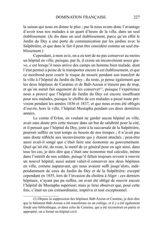 DOMINATION FRANÇAISE. 227
la saison qui nous en donne le plus ; par là nous avons donc l’avantage
d’avoir tous nos malades à un quart d’heure de la ville, dans un seul
établissement. (Je dis dans un seul établissement, parce qu’en effet le
Jardin du Dey a une porte de communication par les jardins avec la
Salpêtrière, et que dans le fait il peut être considéré comme un seul éta-
blissement.)
Cependant, à mon avis, on a eu tort de ne pas conserver au moins
un hôpital en ville, puisque, par là, il existe un inconvénient assez gra-
ve, c est lorsqu’il nous arrive des camps un homme bien malade, dont
l’état permet à peine de le transporter encore à cet établissement, et que
ce moribond peut courir le risque de mourir pendant son transfert de
la ville à l’hôpital du Jardin du Dey ; du reste, je pense également que
les deux hôpitaux de Caratine et de Bab-Azoun n’étaient pas de trop,
et qu’on aurait fait sagement de les conserver(1)
, puisque l’expérience
nous a prouvé que l’hôpital du Jardin du Dey est encore insufﬁsant
pour nos malades, puisque le chiffre de ces malades a passé toute pré-
vision pendant les années 1836 et 1837, et que nous avons été obligés
d’ouvrir, hors la ville, l’hôpital Mustapha pendant ces deux dernières
années.
Le comte d’Erlon, en voulant ne garder aucun hôpital en ville,
avait sans doute pris cette mesure dans un but de salubrité pour la cité,
et il pensait que l’hôpital du Dey, joint à la succursale de la Salpêtrière,
pourrait sufﬁre en tout temps au besoin de nos troupes ; il n’avait pas
sans doute réﬂéchi aux inconvénients qui y étaient attachés ; peut-être
aussi avait-il songé que c’était faire une économie au gouvernement.
Quel qu’ait été, du reste, le motif de ce général pour en agir ainsi, dans
tous les cas, je dois dire que c’était une économie mal calculée, même
dans l’intérêt de nos soldats, puisqu’il fallait toujours revenir à rouvrir
un nouvel hôpital; aussi autant valait-il conserver nos deux hôpitaux
en ville, comme auparavant, qui nous avaient sufﬁ jusqu’alors, indé-
pendamment de ceux du Jardin du Dey et de la Salpêtrière; excepté
cependant en 1835, lors de l’invasion du choléra à Alger ; ces derniers
hôpitaux, n’ayant pas pu sufﬁre, on avait été obligé de rouvrir encore
l’hôpital de Mustapha supérieur; mais je ferai observer que, pour cette
fois, c’était un cas extraordinaire, imprévu et tout exceptionnel.
____________________
(1) Depuis la suppression des hôpitaux Bab-Azoun et Caratine, je dois dire
que le bâtiment Bab-Azoun a été transforme en un collége, et il y a été également
fondé une bibliothèque, et dans celui de Caratine, qui a été reconstruit en partie et
approprié, on a formé un hôpital civil.
 