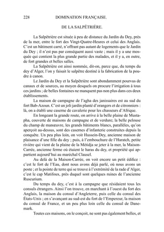 228 DOMINATION FRANÇAISE.
DE LA SALPÊTRIÈRE.
La Salpêtrière est située à peu de distance du Jardin du Dey, près
de la mer, entre le fort des Vingt-Quatre-Heures et celui des Anglais.
C’est un bâtiment carré, n’offrant pas autant de logements que le Jardin
du Dey ; il n’est pas par conséquent aussi vaste ; mais il y a une mos-
quée qui contient la plus grande partie des malades, et il y a, en outre,
de fort grandes et belles salles.
La Salpêtrière est ainsi nommée, dit-on, parce que, du temps du
dey d’Alger, l’on y faisait le salpêtre destiné à la fabrication de la pou-
dre à canon.
Le Jardin du Dey et la Salpêtrière sont abondamment pourvus de
canaux et de sources, au moyen desquels on procure l’irrigation à tous
ces jardins ; de belles fontaines ne manquent pas non plus dans ces deux
établissements.
La maison de campagne de l’agha des janissaires est au sud du
fort Bab-Azoun. C’est un joli jardin planté d’orangers et de citronniers :
là, on a établi une caserne de cavalerie pour les chasseurs d’Afrique.
En longeant la grande route, on arrive à la belle plaine de Musta-
pha, couverte de maisons de campagne et de verdure; la belle pelouse
du champ de manœuvre, les grands bâtiments blancs, parallèles, qu’on
aperçoit au-dessus, sont des casernes d’infanterie construites depuis la
conquête. Un peu plus loin, on voit Hussein-Dey, ancienne maison de
plaisance d’une ﬁlle du dey ; puis, à l’embouchure de l’Haratch, petite
rivière qui vient de la plaine de la Métidja se jeter à la mer, la Maison-
Carrée, ancienne ferme où étaient le haras du dey, et propriété qui ap-
partient aujourd’hui au maréchal Clausel.
Au delà de la Maison-Carrée, on voit encore un petit édiﬁce :
c’est le fort de l’Eau, dont nous avons déjà parlé, où nous avons un
poste ; et la pointe de terre qui se trouve à l’extrémité de la rade d’Alger,
c’est le cap Matifoux, près duquel sont quelques ruines de l’ancienne
Ruscurium.
Du temps du dey, c’est à la campagne que résidaient tous les
consuls étrangers. Ainsi l’on trouve, en marchant à l’ouest du fort des
Anglais, la maison du consul d’Angleterre, puis celle du consul des
États-Unis ; en s’avançant au sud-est du fort de l’Empereur, la maison
du consul de France, et un peu plus loin celle du consul de Dane-
mark.
Toutes ces maisons, on le conçoit, ne sont pas également belles, et
 