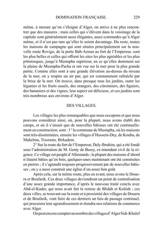 DOMINATION FRANÇAISE. 229
même, à mesure qu’on s’éloigne d’Alger, on arrive à ne plus rencon-
trer que des masures ; mais celles qui s’élèvent dans le voisinage de la
capitale sont généralement aussi élégantes, aussi commodes qu’à Alger
même, et il n’est pas rare qu’elles le soient davantage. Du reste, toutes
les maisons de campagne qui sont situées principalement sur la nou-
velle route Rovigo, de la porte Bab-Azoun au fort de l’Empereur, sont
les plus belles et celles qui offrent les sites les plus agréables et les plus
pittoresques, jusqu’à Mustapha supérieur, en ce qu’elles dominent sur
la plaine de Mustapha-Pacha et ont vue sur la mer pour la plus grande
partie. Comme elles sont à une grande élévation au-dessus du niveau
de la mer, on y respire un air pur, qui est constamment rafraîchi par
la brise de la mer. On trouve, dans presque tous les jardins, outre les
légumes et les fruits usuels, des orangers, des citronniers, des ﬁguiers,
des bananiers et des vignes; leur aspect est délicieux, et ces jardins sont
très-nombreux aux environs d’Alger.
DES VILLAGES.
Les villages les plus remarquables que nous occupons et que nous
pouvons considérer ainsi, où, pour la plupart, nous avons établi des
camps, et où il s’ensuit que de nouvelles bâtisses ont été continuelle-
ment en construction, sont : 1° la commune de Mustapha, où les maisons
sont très-disséminées, ensuite les villages d’Hussein-Dey, de Kouba, de
Mahelma, Tixeraim, Birkadem.
2° Sur la route du fort de l’Empereur, Dely-Ibrahim, qui a été fondé
sous l’administration de M. Genty de Bussy, ex-intendant civil de la ré-
gence. Ce village est peuplé d’Allemands ; la plupart des maisons d’abord
n’étaient bâties qu’en bois, quelques-unes maintenant ont été construites
en pierres ; il s’agrandit toujours progressivement par de nouvelles bâtis-
ses ; on y a aussi construit une église d’un assez bon goût.
Après cela, sur la même route, plus en avant, nous avons le Doue-
ra et Boufarik. Ces deux villages deviendront un point de centralisation
d’une assez grande importance, d’après le nouveau traité conclu avec
Abd-el-Kader, qui nous avait fait la remise de Blidah et Koléah ; ces
deux villes, se trouvant sur la route et à proximité des villages de Douera
et de Boufarik, vont faire de ces derniers un lieu de passage continuel,
qui procurera leur agrandissement et étendra nos relations de commerce
avec Alger.
Onpeutencorecompteraunombredesvillagesd’AlgerSidi-Khalef
 