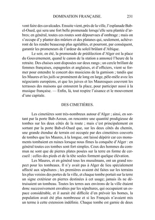 DOMINATION FRANÇAISE. 231
vont faire des cavalcades. Ensuite vient, près de la ville, l’esplanade Bab-
el-Oued, qui sera une fort belle promenade lorsqu’elle sera plantée d’ar-
bres; en général, toutes ces routes sont dépourvues d’ombrage ; mais on
s’occupe d’y planter des mûriers et des platanes qui, seulement, achève-
ront de les rendre beaucoup plus agréables, et pourront, par conséquent,
garantir les promeneurs de l’ardeur du soleil brûlant d’Afrique.
Le soir, en été, la promenade de prédilection d’Alger est la place
du Gouvernement, quand le canon de la station a annoncé l’heure de la
retraite. Des chaises sont disposées sur deux rangs ; un cercle brillant de
femmes françaises, espagnoles et anglaises, et d’ofﬁciers, vient se for-
mer pour entendre le concert des musiciens de la garnison ; tandis que
les Maures et les juifs se promènent de long en large, pêle-mêle avec les
négociants européens, et que les juives et les Mauresques couvrent les
terrasses des maisons qui entourent la place, pour participer aussi à la
musique française. — Enﬁn, là, tout respire l’aisance et le mouvement
d’une capitale.
DES CIMETIÈRES.
Les cimetières sont très-nombreux autour d’Alger ; ainsi, en sor-
tant par la porte Bab-Azoun, on rencontre une quantité prodigieuse de
tombes sur les deux côtés de la route ; mais c’est principalement en
sortant par la porte Bab-el-Oued que, sur les deux côtés du chemin,
une grande étendue de terrain est occupée par des cimetières couverts
de tombes que les Maures, à la longue, ont laissé dépérir car ces monu-
ments tombaient en ruines lorsque nous fîmes la conquête d’Alger : en
général toutes ces tombes sont fort simples. Ceux des hommes du com-
mun ne sont que de pierres plates posées sur la terre en forme de cer-
cueil : celles des pieds et de la tête seules forment quelque élévation.
Les Maures, et en général tous les musulmans, ont un grand res-
pect pour les tombeaux. Il n’y avait pas à Alger de lieu spécialement
affecté aux sépultures ; les premières avaient été faites sur les terrains
les plus voisins des portes de la ville, et chaque tombe portait sur la terre
un signe extérieur en pierres destinées à cet usage; jamais ils ne dé-
truisaient un tombeau. Toutes les terres aux environs de la ville étaient
donc successivement envahies par les sépultures, qui occupaient un es-
pace considérable, et il aurait été difﬁcile d’en prévoir les bornes, la
population avait été plus nombreuse et si les Français n’avaient mis
un terme à cette extension indéﬁnie. Chaque tombe est garnie de deux
 