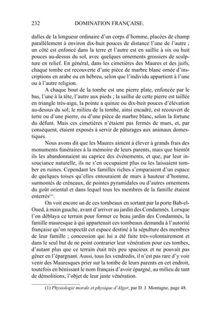 232 DOMINATION FRANÇAISE.
dalles de la longueur ordinaire d’un corps d’homme, placées de champ
parallèlement à environ dix-huit pouces de distance l’une de l’autre ;
un côté est enfoncé dans la terre et l’autre est en saillie à six ou huit
pouces au-dessus du sol, avec quelques ornements grossiers de sculp-
ture en relief. En général, dans les cimetières des Maures et des juifs,
chaque tombe est recouverte d’une pièce de marbre blanc ornée d’ins-
criptions en arabe ou en hébreu, selon que l’individu appartient à l’une
ou à l’autre religion.
A chaque bout de la tombe est une pierre plate, enfoncée par le
bas, l’une à la tête, l’autre aux pieds ; la saillie de cette pierre est taillée
en triangle très-aigu, la pointe a quinze ou dix-huit pouces d’élévation
au-dessus du sol; le milieu de la tombe, ainsi encadré, est recouvert de
terre ou d’une pierre, ou d’une pièce de marbre blanc, selon la fortune
du défunt. Mais ces cimetières n’étaient pas fermés de murs, et, par
conséquent, étaient exposés à servir de pâturages aux animaux domes-
tiques.
Nous avons dit que les Maures aiment à élever à grands frais des
monuments funéraires à la mémoire de leurs parents, mais que bientôt
ils les abandonnaient au caprice des événements, et que, par leur in-
souciance naturelle, ils ne s’en occupaient plus ou les laissaient tom-
ber en ruines. Cependant les familles riches s’emparaient d’un espace
de quelques toises qu’elles entouraient de murs à hauteur d’homme,
surmontés de créneaux, de pointes pyramidales ou d’autres ornements
du goût oriental et dans lequel tous les membres de la famille étaient
enterrés(1)
.
On voit encore un de ces tombeaux en sortant par la porte Bab-el-
Oued, à main gauche, avant d’arriver au jardin des Condamnés. Lorsque
l’on déblaya ce terrain pour former ce beau jardin des Condamnés, la
famille mauresque à qui appartenait ces tombeaux demanda à l’autorité
française qu’on respectât cet espace destiné à la sépulture des membres
de leur famille ; concession qui lui a été faite très-volontairement et
dans le seul but de ne point contrarier leur vénération pour ces tombes,
d’autant plus que ce terrain était très peu spacieux et ne pouvait pas
gêner en l’épargnant. Aussi, tous les vendredis, il n’est pas rare d’y voir
venir des Mauresques prier sur la tombe de leurs parents en cet endroit,
toutefois en bénissant le nom français d’avoir épargné, au milieu de tant
de démolitions, l’objet de leur juste vénération.
____________________
(1) Physiologie morale et physique d’Alger, par D. J. Montagne, page 48.
 