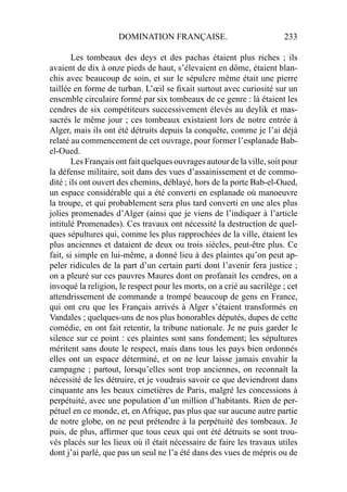 DOMINATION FRANÇAISE. 233
Les tombeaux des deys et des pachas étaient plus riches ; ils
avaient de dix à onze pieds de haut, s’élevaient en dôme, étaient blan-
chis avec beaucoup de soin, et sur le sépulcre même était une pierre
taillée en forme de turban. L’œil se ﬁxait surtout avec curiosité sur un
ensemble circulaire formé par six tombeaux de ce genre : là étaient les
cendres de six compétiteurs successivement élevés au deylik et mas-
sacrés le même jour ; ces tombeaux existaient lors de notre entrée à
Alger, mais ils ont été détruits depuis la conquête, comme je l’ai déjà
relaté au commencement de cet ouvrage, pour former l’esplanade Bab-
el-Oued.
Les Français ont fait quelques ouvrages autour de la ville, soit pour
la défense militaire, soit dans des vues d’assainissement et de commo-
dité ; ils ont ouvert des chemins, déblayé, hors de la porte Bab-el-Oued,
un espace considérable qui a été converti en esplanade où manoeuvre
la troupe, et qui probablement sera plus tard converti en une ales plus
jolies promenades d’Alger (ainsi que je viens de l’indiquer à l’article
intitulé Promenades). Ces travaux ont nécessité la destruction de quel-
ques sépultures qui, comme les plus rapprochées de la ville, étaient les
plus anciennes et dataient de deux ou trois siècles, peut-être plus. Ce
fait, si simple en lui-même, a donné lieu à des plaintes qu’on peut ap-
peler ridicules de la part d’un certain parti dont l’avenir fera justice ;
on a pleuré sur ces pauvres Maures dont on profanait les cendres, on a
invoqué la religion, le respect pour les morts, on a crié au sacrilège ; cet
attendrissement de commande a trompé beaucoup de gens en France,
qui ont cru que les Français arrivés à Alger s’étaient transformés en
Vandales ; quelques-uns de nos plus honorables députés, dupes de cette
comédie, en ont fait retentir, la tribune nationale. Je ne puis garder le
silence sur ce point : ces plaintes sont sans fondement; les sépultures
méritent sans doute le respect, mais dans tous les pays bien ordonnés
elles ont un espace déterminé, et on ne leur laisse jamais envahir la
campagne ; partout, lorsqu’elles sont trop anciennes, on reconnaît la
nécessité de les détruire, et je voudrais savoir ce que deviendront dans
cinquante ans les beaux cimetières de Paris, malgré les concessions à
perpétuité, avec une population d’un million d’habitants. Rien de per-
pétuel en ce monde, et, en Afrique, pas plus que sur aucune autre partie
de notre globe, on ne peut prétendre à la perpétuité des tombeaux. Je
puis, de plus, afﬁrmer que tous ceux qui ont été détruits se sont trou-
vés placés sur les lieux où il était nécessaire de faire les travaux utiles
dont j’ai parlé, que pas un seul ne l’a été dans des vues de mépris ou de
 