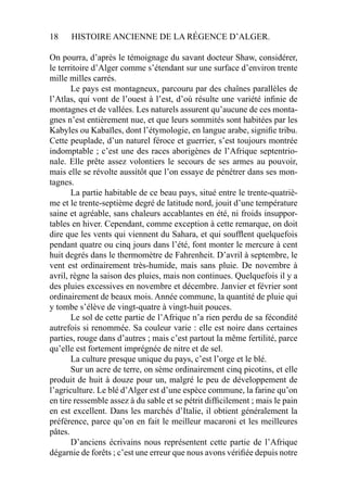 18 HISTOIRE ANCIENNE DE LA RÉGENCE D’ALGER.
On pourra, d’après le témoignage du savant docteur Shaw, considérer,
le territoire d’Alger comme s’étendant sur une surface d’environ trente
mille milles carrés.
Le pays est montagneux, parcouru par des chaînes parallèles de
l’Atlas, qui vont de l’ouest à l’est, d’où résulte une variété inﬁnie de
montagnes et de vallées. Les naturels assurent qu’aucune de ces monta-
gnes n’est entièrement nue, et que leurs sommités sont habitées par les
Kabyles ou Kabaïles, dont l’étymologie, en langue arabe, signiﬁe tribu.
Cette peuplade, d’un naturel féroce et guerrier, s’est toujours montrée
indomptable ; c’est une des races aborigènes de l’Afrique septentrio-
nale. Elle prête assez volontiers le secours de ses armes au pouvoir,
mais elle se révolte aussitôt que l’on essaye de pénétrer dans ses mon-
tagnes.
La partie habitable de ce beau pays, situé entre le trente-quatriè-
me et le trente-septième degré de latitude nord, jouit d’une température
saine et agréable, sans chaleurs accablantes en été, ni froids insuppor-
tables en hiver. Cependant, comme exception à cette remarque, on doit
dire que les vents qui viennent du Sahara, et qui soufﬂent quelquefois
pendant quatre ou cinq jours dans l’été, font monter le mercure à cent
huit degrés dans le thermomètre de Fahrenheit. D’avril à septembre, le
vent est ordinairement très-humide, mais sans pluie. De novembre à
avril, règne la saison des pluies, mais non continues. Quelquefois il y a
des pluies excessives en novembre et décembre. Janvier et février sont
ordinairement de beaux mois. Année commune, la quantité de pluie qui
y tombe s’élève de vingt-quatre à vingt-huit pouces.
Le sol de cette partie de l’Afrique n’a rien perdu de sa fécondité
autrefois si renommée. Sa couleur varie : elle est noire dans certaines
parties, rouge dans d’autres ; mais c’est partout la même fertilité, parce
qu’elle est fortement imprégnée de nitre et de sel.
La culture presque unique du pays, c’est l’orge et le blé.
Sur un acre de terre, on sème ordinairement cinq picotins, et elle
produit de huit à douze pour un, malgré le peu de développement de
l’agriculture. Le blé d’Alger est d’une espèce commune, la farine qu’on
en tire ressemble assez à du sable et se pétrit difﬁcilement ; mais le pain
en est excellent. Dans les marchés d’Italie, il obtient généralement la
préférence, parce qu’on en fait le meilleur macaroni et les meilleures
pâtes.
D’anciens écrivains nous représentent cette partie de l’Afrique
dégarnie de forêts ; c’est une erreur que nous avons vériﬁée depuis notre
 