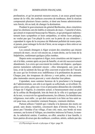 234 DOMINATION FRANÇAISE.
profanation, et qu’on pourrait mesurer encore, à un assez grand rayon
autour de la ville, des surfaces couvertes de tombeaux, dont la réunion
composerait plusieurs lieues carrées, et dont une bonne administration
sera forcée, tôt ou tard, de changer la destination.
Pendant le gouvernement du général Berthezène, deux cimetières
pour les chrétiens ont été établis et entourés de murs ; l’autorité d’alors,
qui aimait et respectait beaucoup les Maures, et qui protégeait indistinc-
tement leurs sympathies et leurs antipathies, et même leurs préjugés,
ne voulut pas que l’on plaçât la croix sur la porte de ces cimetières ;
cependant le signe de la croyance de Mahomet pullulait de toutes parts,
et jamais, pour ménager la foi du Christ, on ne songea a faire enlever un
seul croissant(1)
.
Les consuls étrangers à Alger avaient des cimetières qui étaient
entourés de murs ; on en voit encore un, à main droite, sur la route de la
Salpêtrière, renfermant quelques jolies tombes.
Depuis notre occupation à Alger, trois cimetières ont été improvi-
sés à la hâte, comme après un jour de bataille, et ont été successivement
abandonnés. Les croix qui couvraient les tombes ont disparu ; quelques
pierres tumulaires subsistent encore ; elles témoignent, aux yeux de
tous, et de la sainteté du lieu qu’elles couvrent et peut-être de l’incurie
de ceux qui les livrèrent avec indifférence à la profanation du passant.
Chaque jour, des troupeaux de chèvres y vont paître, et des animaux
plus immondes encore peuvent y venir chercher leur pâture.
Cependant, nous sommes heureux de le proclamer à la louange
de l’administration, son zèle à cet égard, sa sollicitude, se réveillent. Et,
grâce à ses soins, grâce aux vives et pressantes démarches du vénérable
évêque de l’Algérie, le cimetière actuel, si heureusement situé au pied
de la colline du Boudjaréah, loin du bruit de la ville et à quelques pas
de la mer, va recevoir les agrandissements, les clôtures, les bénédictions
religieuses, tout enﬁn ; ce qui doit concourir à en faire un lieu saint sa-
cré pour tous, un cimetière vraiment français, vraiment chrétien.
Partout ailleurs l’intérêt qui s’attache à la demeure des morts est
grand, sans doute; toutefois, circonscrit dans d’étroites bornes, il ne
passe pas l’étendue d’un village, d’une cité; mais, aux bords où nous
sommes, sur la terre d’Afrique, un cimetière intéresse la France, le mon-
de, la catholicité entière. Combien, en effet, arrachés à leur famille, à
leurs patries diverses par des malheurs, combien, attirés, séduits par des
____________________
(1) Physiologie morale et physique d’Alger. page 50.
 