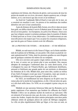 DOMINATION FRANÇAISE. 235
espérances de fortune, des illusions de gloire, sont accourus de tous les
points du monde sur ces rives, devenues, depuis quatorze ans, si hospi-
talières, et n’y ont trouvé que des revers et un tombeau !
Au bord de l’esplanade Bab-el-Oued et tout près de la mer, on
a construit six moulins à vent ; les pierres et les matériaux des tombes
démolies ont servi à leur construction.
Apeu de distance de la porte Bab-Azoun, on a élevé, dans un assez
bon goût, un édiﬁce destiné à servir d’abattoir pour la boucherie : il est
divisé en trois parties : les Européens, les juifs et les Maures. Ainsi ceux
que leur religion soumet à certaines pratiques dans la manière d’abattre
le bétail peuvent se livrer à leur observance. Cet établissement est une
nouvelle preuve du respect que l’on a eu pour les croyances religieuses,
que tant de gens en France croient avoir été offensées.
DE LA PROVINCE DE TITERY, — DE BLIDAH — ET DE MÉDÉAH.
Blidah, au sud-ouest et à dix lieues d’Alger, sur la limite méridio-
nale de la plaine de la Métidja, est une petite ville située au pied du ver-
sant septentrional de l’Atlas, dont les premiers gradins ne sont éloignés
que de quelques centaines de mètres de ses remparts.
Elle est à environ cent quatre-vingts mètres au-dessus du niveau
de la mer, et assise sur un terrain plat et peu accidenté. Des masses
abruptes de montagnes l’enferment dans un vaste demi-cercle, d’où
s’échappent les eaux de l’Oued-el-Kebir, qui, habilement distribuées,
arrosent et fertilisent une grande partie de son territoire et alimentent
les fontaines de la ville. Blidah était, pour ainsi dire, cachée au milieu
d’une forêt d’orangers avant que nous l’occupions, mais qui ensuite a
été déblayée et éclaircie pour la propre défense de la ville.
En 1825, un tremblement de terre dispersa ou ﬁt périr sous les
ruines plus de la moitié de la population, et elle s’élevait alors de quin-
ze à dix-huit mille âmes. En 1830, on en comptait à peine cinq ou six
mille.
Médéah est une ancienne forteresse bâtie par les Romains sur la
partie supérieure d’un mamelon que bordent les afﬂuents du Chélif.
Médéah s’élève sur un plateau incliné du nord-est au sud-ouest. Elle
est entourée d’un mauvais mur, qui, du reste, est une défense sufﬁsante
contre des Arabes. Auprès des deux entrées principales sont deux petits
châteaux armés de quelques pièces de canon de fabrique espagnole.
La ville est plus régulièrement bâtie qu’Alger, et les rues en sont, en
 