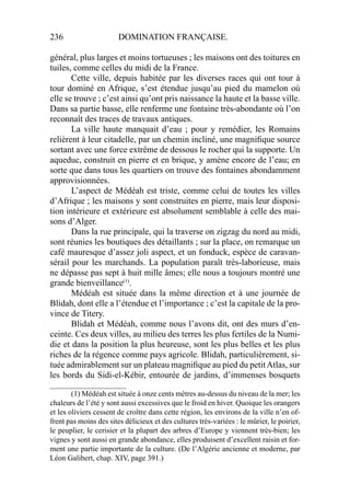 236 DOMINATION FRANÇAISE.
général, plus larges et moins tortueuses ; les maisons ont des toitures en
tuiles, comme celles du midi de la France.
Cette ville, depuis habitée par les diverses races qui ont tour à
tour dominé en Afrique, s’est étendue jusqu’au pied du mamelon où
elle se trouve ; c’est ainsi qu’ont pris naissance la haute et la basse ville.
Dans sa partie basse, elle renferme une fontaine très-abondante où l’on
reconnaît des traces de travaux antiques.
La ville haute manquait d’eau ; pour y remédier, les Romains
relièrent à leur citadelle, par un chemin incliné, une magniﬁque source
sortant avec une force extrême de dessous le rocher qui la supporte. Un
aqueduc, construit en pierre et en brique, y amène encore de l’eau; en
sorte que dans tous les quartiers on trouve des fontaines abondamment
approvisionnées.
L’aspect de Médéah est triste, comme celui de toutes les villes
d’Afrique ; les maisons y sont construites en pierre, mais leur disposi-
tion intérieure et extérieure est absolument semblable à celle des mai-
sons d’Alger.
Dans la rue principale, qui la traverse on zigzag du nord au midi,
sont réunies les boutiques des détaillants ; sur la place, on remarque un
café mauresque d’assez joli aspect, et un fonduck, espèce de caravan-
sérail pour les marchands. La population paraît très-laborieuse, mais
ne dépasse pas sept à huit mille âmes; elle nous a toujours montré une
grande bienveillance(1)
.
Médéah est située dans la même direction et à une journée de
Blidah, dont elle a l’étendue et l’importance ; c’est la capitale de la pro-
vince de Titery.
Blidah et Médéah, comme nous l’avons dit, ont des murs d’en-
ceinte. Ces deux villes, au milieu des terres les plus fertiles de la Numi-
die et dans la position la plus heureuse, sont les plus belles et les plus
riches de la régence comme pays agricole. Blidah, particulièrement, si-
tuée admirablement sur un plateau magniﬁque au pied du petitAtlas, sur
les bords du Sidi-el-Kébir, entourée de jardins, d’immenses bosquets
____________________
(1) Médéah est située à onze cents mètres au-dessus du niveau de la mer; les
chaleurs de l’été y sont aussi excessives que le froid en hiver. Quoique les orangers
et les oliviers cessent de croître dans cette région, les environs de la ville n’en of-
frent pas moins des sites délicieux et des cultures très-variées : le mûrier, le poirier,
le peuplier, le cerisier et la plupart des arbres d’Europe y viennent très-bien; les
vignes y sont aussi en grande abondance, elles produisent d’excellent raisin et for-
ment une partie importante de la culture. (De l’Algérie ancienne et moderne, par
Léon Galibert, chap. XIV, page 391.)
 