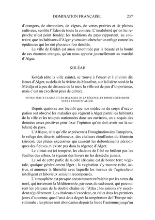 DOMINATION FRANÇAISE. 237
d’orangers, de citronniers, de vignes, de vertes prairies et de plaines
cultivées, semble l’Éden de toute la contrée. L’insalubrité qu’on lui re-
proche n’est point fondée; les traditions du pays rapportent, au con-
traire, que les habitants d’Alger y venaient chercher un refuge contre les
épidémies qui les ont plusieurs fois désolés.
La ville de Blidah est aussi renommée par la beauté et la bonté
de ces énormes oranges, qu’on nous apporte journellement au marché
d’Alger.
KOLÉAH
Koléah (dite la ville sainte), se trouve à l’ouest et à environ dix
lieues d’Alger, au delà de la rivière du Mazafran, sur la lisière nord de la
Métidja et à peu de distance de la mer; la ville est de peu d’importance,
mais c’est un excellent pays de culture.
NOTICE SUR LE CLIMAT ET LES MALADIES DE LA RÉGENCE, ET PARTICULIÈREMENT
SUR LE CLIMAT D’ALGER.
Depuis quatorze ans bientôt que nos médecins du corps d’occu-
pation ont observé les maladies qui règnent à Alger parmi les habitants
de la ville et les troupes stationnées dans ses environs, on a acquis des
données assez positives pour ﬁxer l’opinion qu’on doit avoir sur la sa-
lubrité du pays.
L’Afrique, telle qu’elle se présente à l’imagination des Européens,
le refuge des déserts sablonneux, des chaleurs étouffantes du khamsin
(siroco), des pluies excessives qui causent les débordements périodi-
ques des ﬂeuves, n’existe pas dans la régence d’Alger.
Le climat est ici tempéré, les chaleurs de l’été ne brûlent pas les
feuilles des arbres, la rigueur des hivers ne les dessèche jamais.
Le sol de cette partie de la côte africaine est de bonne terre végé-
tale, quoique généralement léger ; la végétation s’y montre riche, ac-
tive, et annonce la libéralité avec laquelle les travaux de l’agriculteur
intelligent et laborieux seraient récompensés.
L’atmosphère est presque constamment rafraîchie par les vents du
nord, qui traversent la Méditerranée, par ceux du sud-ouest, qui parcou-
rent les plateaux de la double chaîne de l’Atlas ; les saisons s’y succè-
dent régulièrement. Les chaleurs n’excèdent, en été et dans les premiers
jours d’automne, que d’un à deux degrés la température de l’Europe mé-
ridionale ; les pluies sont abondantes depuis la ﬁn de l’automne jusqu’au
 