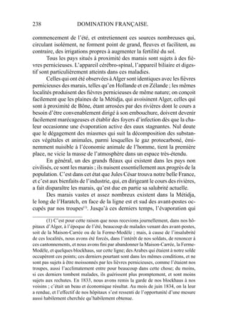 238 DOMINATION FRANÇAISE.
commencement de l’été, et entretiennent ces sources nombreuses qui,
circulant isolément, ne forment point de grand, ﬂeuves et facilitent, au
contraire, des irrigations propres à augmenter la fertilité du sol.
Tous les pays situés à proximité des marais sont sujets à des ﬁè-
vres pernicieuses. L’appareil cérébro-spinal, l’appareil biliaire et diges-
tif sont particulièrement atteints dans ces maladies.
Celles qui ont été observées àAlger sont identiques avec les ﬁèvres
pernicieuses des marais, telles qu’en Hollande et en Zélande ; les mêmes
localités produisent des ﬁèvres pernicieuses de même nature; on conçoit
facilement que les plaines de la Métidja, qui avoisinent Alger, celles qui
sont à proximité de Bône, étant arrosées par des rivières dont le cours a
besoin d’être convenablement dirigé à son embouchure, doivent devenir
facilement marécageuses et établir des foyers d’infection dès que la cha-
leur occasionne une évaporation active des eaux stagnantes. Nul doute
que le dégagement des miasmes qui suit la décomposition des substan-
ces végétales et animales, parmi lesquelles le gaz protocarboné, émi-
nemment nuisible à l’économie animale de l’homme, tient la première
place, ne vicie la masse de l’atmosphère dans un espace très-étendu.
En général, un des grands ﬂéaux qui existent dans les pays non
civilisés, ce sont les marais ; ils nuisent essentiellement aux progrès de la
population. C’est dans cet état que Jules César trouva notre belle France,
et c’est aux bienfaits de l’industrie, qui, en dirigeant le cours des rivières,
a fait disparaître les marais, qu’est due en partie sa salubrité actuelle.
Des marais vastes et assez nombreux existent dans la Métidja,
le long de l’Haratch, en face de la ligne est et sud des avant-postes oc-
cupés par nos troupes(1)
. Jusqu’à ces derniers temps, l’évaporation qui
____________________
(1) C’est pour cette raison que nous recevions journellement, dans nos hô-
pitaux d’Alger, à l’époque de l’été, beaucoup de malades venant des avant-postes,
soit de la Maison-Carrée ou de la Ferme-Modèle ; mais, à cause de l’insalubrité
de ces localités, nous avons été forcés, dans l’intérêt de nos soldats, de renoncer à
ces cantonnements, et nous avons ﬁni par abandonner la Maison-Carrée, la Ferme-
Modèle, et quelques blockhaus, sur cette ligne; des Arabes qui étaient à notre solde
occupèrent ces points; ces derniers pourtant sont dans les mêmes conditions, et ne
sont pas sujets à être moissonnés par les lièvres pernicieuses, comme l’étaient nos
troupes, aussi l’acclimatement entre pour beaucoup dans cette chose; du moins,
si ces derniers tombent malades, ils guérissent plus promptement, et sont moins
sujets aux rechutes. En 1833, nous avons remis la garde de nos blockhaus à nos
voisins ; c’était un beau et économique résultat. Au mois de juin 1834, on la leur
a rendue, et l’effectif de nos hôpitaux s’est ressenti de l’opportunité d’une mesure
aussi habilement cherchée qu’habilement obtenue.
 