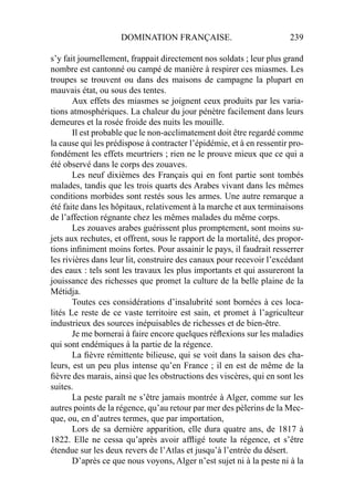 DOMINATION FRANÇAISE. 239
s’y fait journellement, frappait directement nos soldats ; leur plus grand
nombre est cantonné ou campé de manière à respirer ces miasmes. Les
troupes se trouvent ou dans des maisons de campagne la plupart en
mauvais état, ou sous des tentes.
Aux effets des miasmes se joignent ceux produits par les varia-
tions atmosphériques. La chaleur du jour pénètre facilement dans leurs
demeures et la rosée froide des nuits les mouille.
Il est probable que le non-acclimatement doit être regardé comme
la cause qui les prédispose à contracter l’épidémie, et à en ressentir pro-
fondément les effets meurtriers ; rien ne le prouve mieux que ce qui a
été observé dans le corps des zouaves.
Les neuf dixièmes des Français qui en font partie sont tombés
malades, tandis que les trois quarts des Arabes vivant dans les mêmes
conditions morbides sont restés sous les armes. Une autre remarque a
été faite dans les hôpitaux, relativement à la marche et aux terminaisons
de l’affection régnante chez les mêmes malades du même corps.
Les zouaves arabes guérissent plus promptement, sont moins su-
jets aux rechutes, et offrent, sous le rapport de la mortalité, des propor-
tions inﬁniment moins fortes. Pour assainir le pays, il faudrait resserrer
les rivières dans leur lit, construire des canaux pour recevoir l’excédant
des eaux : tels sont les travaux les plus importants et qui assureront la
jouissance des richesses que promet la culture de la belle plaine de la
Métidja.
Toutes ces considérations d’insalubrité sont bornées à ces loca-
lités Le reste de ce vaste territoire est sain, et promet à l’agriculteur
industrieux des sources inépuisables de richesses et de bien-être.
Je me bornerai à faire encore quelques réﬂexions sur les maladies
qui sont endémiques à la partie de la régence.
La ﬁèvre rémittente bilieuse, qui se voit dans la saison des cha-
leurs, est un peu plus intense qu’en France ; il en est de même de la
ﬁèvre des marais, ainsi que les obstructions des viscères, qui en sont les
suites.
La peste paraît ne s’être jamais montrée à Alger, comme sur les
autres points de la régence, qu’au retour par mer des pèlerins de la Mec-
que, ou, en d’autres termes, que par importation,
Lors de sa dernière apparition, elle dura quatre ans, de 1817 à
1822. Elle ne cessa qu’après avoir afﬂigé toute la régence, et s’être
étendue sur les deux revers de l’Atlas et jusqu’à l’entrée du désert.
D’après ce que nous voyons, Alger n’est sujet ni à la peste ni à la
 