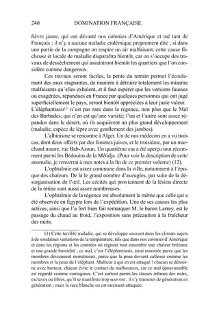 240 DOMINATION FRANÇAISE.
ﬁèvre jaune, qui ont dévasté nos colonies d’Amérique et tué tant de
Français ; il n’y a aucune maladie endémique proprement dite ; si dans
une partie de la campagne on respire un air malfaisant, cette cause fâ-
cheuse et locale de maladie disparaîtra bientôt, car on s’occupe des tra-
vaux de dessèchement qui assainiront bientôt les quartiers que l’on con-
sidère comme dangereux.
Ces travaux seront faciles, la pente du terrain permet l’écoule-
ment des eaux stagnantes, de manière à détruire totalement les miasme
malfaisants qu’elles exhalent, et il faut espérer que les versions fausses
ou exagérées, répandues en France par quelques personnes qui ont jugé
superﬁciellement le pays, seront bientôt appréciées à leur juste valeur.
L’éléphantiasis(1)
n’est pas rare dans la régence, non plus que le Mal
des Barbades, qui n’en est qu’une variété; l’un et l’autre sont assez ré-
pandus dans le désert, où ils acquièrent un plus grand développement
(maladie, espèce de lèpre avec gonﬂement des jambes).
L’albinisme se rencontre à Alger. Un de nos médecins en a vu trois
cas, dont deux offerts par des femmes juives, et le troisième, par un mar-
chand maure, rue Bab-Azoun. Un quatrième cas a été aperçu tout récem-
ment parmi les Bédouins de la Métidja. (Pour voir la description de cette
anomalie, je renverrai à mes notes à la ﬁn de ce premier volume) (12).
L’ophtalmie est assez commune dans la ville, notamment à l’épo-
que des chaleurs. De là le grand nombre d’aveugles, par suite de la dé-
sorganisation de l’œil. Les cécités qui proviennent de la lésion directe
de la rétine sont aussi assez nombreuses.
L’ophtalmie de la régence est absolument la même que celle qui a
été observée en Égypte lors de l’expédition. Une de ses causes les plus
actives, ainsi que l’a fort bien fait remarquer M. le baron Larrey, est le
passage du chaud au froid, l’exposition sans précaution à la fraîcheur
des nuits.
____________________
(1) Cette terrible maladie, qui se développe souvent dans les climats sujets
à de soudaines variations de la température, tels que dans nos colonies d’Amérique
et dans les régions et les contrées où règnent tout ensemble une chaleur brûlante
et une grande humidité ; ce mal, c’est l’éléphantiasis, ainsi nommée parce que les
membres deviennent monstrueux, parce que la peau devient calleuse comme les
membres et la peau de l’éléphant. Malheur à qui en est attaqué ! chacun se détour-
ne avec horreur, chacun évite le contact du malheureux, car ce mal épouvantable
est regardé comme contagieux. C’est surtout parmi les classes inﬁmes des noirs,
esclaves ou libres, qu’il se manifeste trop souvent ; il s’y transmet de génération en
génération ; mais la race blanche en est rarement attaquée.
 