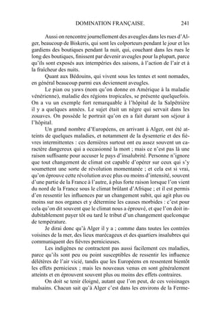 DOMINATION FRANÇAISE. 241
Aussi on rencontre journellement des aveugles dans les rues d’Al-
ger, beaucoup de Biskeris, qui sont les colporteurs pendant le jour et les
gardiens des boutiques pendant la nuit, qui, couchant dans les rues le
long des boutiques, ﬁnissent par devenir aveugles pour la plupart, parce
qu’ils sont exposés aux intempéries des saisons, à l’action de l’air et à
la fraîcheur des nuits.
Quant aux Bédouins, qui vivent sous les tentes et sont nomades,
en général beaucoup parmi eux deviennent aveugles.
Le pian ou yaws (nom qu’on donne en Amérique à la maladie
vénérienne), maladie des régions tropicales, se présente quelquefois.
On a vu un exemple fort remarquable à l’hôpital de la Salpêtrière
il y a quelques années. Le sujet était un nègre qui servait dans les
zouaves. On possède le portrait qu’on en a fait durant son séjour à
l’hôpital.
Un grand nombre d’Européens, en arrivant à Alger, ont été at-
teints de quelques maladies, et notamment de la dysenterie et des ﬁè-
vres intermittentes : ces dernières surtout ont eu assez souvent un ca-
ractère dangereux qui a occasionné la mort ; mais ce n’est pas là une
raison sufﬁsante pour accuser le pays d’insalubrité. Personne n’ignore
que tout changement de climat est capable d’opérer sur ceux qui s’y
soumettent une sorte de révolution momentanée ; et cela est si vrai,
qu’on éprouve cette révolution avec plus ou moins d’intensité, souvent
d’une partie de la France à l’autre, à plus forte raison lorsque l’on vient
du nord de la France sous le climat brûlant d’Afrique ; et il est permis
d’en ressentir les inﬂuences par un changement subit, qui agit plus ou
moins sur nos organes et y détermine les causes morbides : c’est pour
cela qu’on dit souvent que le climat nous a éprouvé, et que l’on doit in-
dubitablement payer tôt ou tard le tribut d’un changement quelconque
de température.
Je dirai donc qu’à Alger il y a ; comme dans toutes les contrées
voisines de la mer, des lieux marécageux et des quartiers insalubres qui
communiquent des ﬁèvres pernicieuses.
Les indigènes ne contractent pas aussi facilement ces maladies,
parce qu’ils sont peu ou point susceptibles de ressentir les inﬂuence
délétères de l’air vicié, tandis que les Européens en ressentent bientôt
les effets pernicieux ; mais les nouveaux venus en sont généralement
atteints et en éprouvent souvent plus ou moins des effets contraires.
On doit se tenir éloigné, autant que l’on peut, de ces voisinages
malsains. Chacun sait qu’à Alger c’est dans les environs de la Ferme-
 