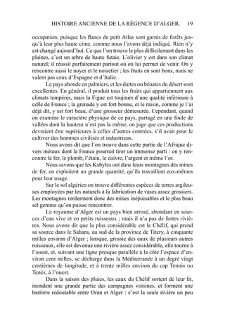 HISTOIRE ANCIENNE DE LA RÉGENCE D’ALGER. 19
occupation, puisque les ﬂancs du petit Atlas sont garnis de forêts jus-
qu’à leur plus haute cime, comme nous l’avons déjà indiqué. Rien n’y
est changé aujourd’hui. Ce que l’on trouve le plus difﬁcilement dans les
plaines, c’est un arbre de haute futaie. L’olivier y est dans son climat
naturel; il réussit parfaitement partout où on lui permet de venir. On y
rencontre aussi le noyer et le noisetier ; les fruits en sont bons, mais ne
valent pas ceux d’Espagne et d’Italie.
Le pays abonde en palmiers, et les dattes ou bénates du désert sont
excellentes. En général, il produit tous les fruits qui appartiennent aux
climats tempérés, mais la Figue est toujours d’une qualité inférieure à
celle de France ; la grenade y est fort bonne, et le raisin, comme je l’ai
déjà dit, y est fort beau, d’une grosseur démesurée. Cependant, quand
on examine le caractère physique de ce pays, partagé en une foule de
vallées dont la hauteur n’est pas la même, on juge que ces productions
devraient être supérieures à celles d’autres contrées, s’il avait pour le
cultiver des hommes civilisés et industrieux.
Nous avons dit que l’on trouve dans cette partie de l’Afrique di-
vers métaux dont la France pourrait tirer un immense parti : on y ren-
contre le fer, le plomb, l’étain, le cuivre, l’argent et même l’or.
Nous savons que les Kabyles ont dans leurs montagnes des mines
de fer, en exploitent un grande quantité, qu’ils travaillent eux-mêmes
pour leur usage.
Sur le sol algérien on trouve différentes espèces de terres argileu-
ses employées par les naturels à la fabrication de vases assez grossiers.
Les montagnes renferment donc des mines inépuisables et le plus beau
sel gemme qu’on puisse rencontrer.
Le royaume d’Alger est un pays bien arrosé, abondant en sour-
ces d’eau vive et en petits ruisseaux ; mais il n’a pas de fortes riviè-
res. Nous avons dit que la plus considérable est le Chélif, qui prend
sa source dans le Sahara, au sud de la province de Titery, à cinquante
milles environ d’Alger ; lorsque, grossie des eaux de plusieurs autres
ruisseaux, elle est devenue une rivière assez considérable, elle tourne à
l’ouest, et, suivant une ligne presque parallèle à la côte l’espace d’en-
viron cent milles, se décharge dans la Méditerranée à un degré vingt
centièmes de longitude, et à trente milles environ du cap Tennis ou
Tenès, à l’ouest.
Dans la saison des pluies, les eaux du Chélif sortent de leur lit,
inondent une grande partie des campagnes voisines, et forment une
barrière redoutable entre Oran et Alger : c’est la seule rivière un peu
 