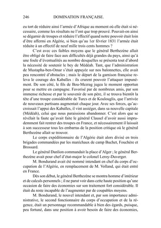 246 DOMINATION FRANÇAISE.
eu tort de réduire ainsi l’armée d’Afrique au moment où elle était si né-
cessaire, comme les résultats ne l’ont que trop prouvé. Pouvait-on ainsi
se dégarnir de troupes et réduire l’effectif quand notre pouvoir était loin
d’être affermi en Algérie, si bien qu’au 1er février 1831 l’armée était
réduite à un effectif de neuf mille trois cents hommes ?
C’est avec ces faibles moyens que le général Berthezène allait
être obligé de faire face aux difﬁcultés déjà grandes du pays, ainsi qu’à
une foule d’éventualités au nombre desquelles se présenta tout d’abord
la nécessité de soutenir le bey de Médéah. Tant, que l’administration
de Mustapha-ben-Omar s’était appuyée sur nos baïonnettes, elle avait
peu rencontré d’obstacles ; mais le départ de la garnison française re-
leva le courage des Kabaïles : ils crurent pouvoir l’attaquer impuné-
ment. De son côté, le ﬁls de Bou-Mezrag jugea le moment opportun
pour se mettre en campagne. Favorisé par de nombreux amis, par son
immense richesse et par le souvenir de son père, il se trouva bientôt la
tête d’une troupe considérable de Turcs et de Koulouglis, que l’arrivée
de nouveaux partisans augmentait chaque jour. Avec ses forces, qu’ac-
croissait l’appui des Kabaïles, il vint assiéger, dans sa nouvelle capitale
(Médéah), celui que nous paraissions abandonner. C’est alors que se
révélait la faute qu’avait faite le général Clausel d’avoir aussi impru-
demment fait rentrer des troupes en France, et nécessairement il laissait
à son successeur tous les embarras de la position critique où le général
Berthezène allait se trouver.
Le corps expéditionnaire de l’Algérie était alors divisé en trois
brigades commandées par les maréchaux de camp Buchet, Fouchère et
Brossard.
Le général Danlion commandait la place d’Alger ; le général Ber-
thezène avait pour chef d’état-major le colonel Leroy-Duverger.
M. Bondurand avait été nommé intendant en chef du corps d’oc-
cupation de l’Algérie, en remplacement de M. Volland, qui était entré
en France.
Dès son début, le général Berthezène se montra homme d’intérieur
et de calculs personnels ; il ne parut voir dans cette haute position qu’une
occasion de faire des économies sur son traitement fort considérable. Il
était du reste incapable de l’augmenter par de coupables moyens.
M. Bondurand, le nouvel intendant et, par son importance admi-
nistrative, le second fonctionnaire du corps d’occupation et de la ré-
gence, était un personnage recommandable à bien des égards, puisque,
peu fortuné, dans une position à avoir besoin de faire des économies,
 