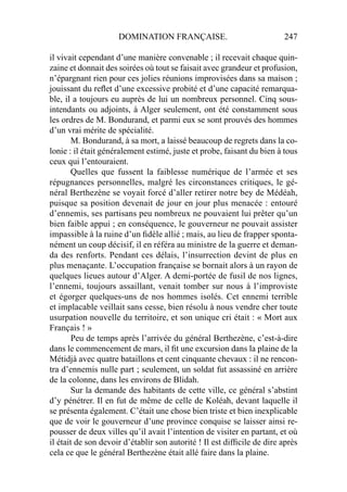 DOMINATION FRANÇAISE. 247
il vivait cependant d’une manière convenable ; il recevait chaque quin-
zaine et donnait des soirées où tout se faisait avec grandeur et profusion,
n’épargnant rien pour ces jolies réunions improvisées dans sa maison ;
jouissant du reﬂet d’une excessive probité et d’une capacité remarqua-
ble, il a toujours eu auprès de lui un nombreux personnel. Cinq sous-
intendants ou adjoints, à Alger seulement, ont été constamment sous
les ordres de M. Bondurand, et parmi eux se sont prouvés des hommes
d’un vrai mérite de spécialité.
M. Bondurand, à sa mort, a laissé beaucoup de regrets dans la co-
lonie : il était généralement estimé, juste et probe, faisant du bien à tous
ceux qui l’entouraient.
Quelles que fussent la faiblesse numérique de l’armée et ses
répugnances personnelles, malgré les circonstances critiques, le gé-
néral Berthezène se voyait forcé d’aller retirer notre bey de Médéah,
puisque sa position devenait de jour en jour plus menacée : entouré
d’ennemis, ses partisans peu nombreux ne pouvaient lui prêter qu’un
bien faible appui ; en conséquence, le gouverneur ne pouvait assister
impassible à la ruine d’un ﬁdèle allié ; mais, au lieu de frapper sponta-
nément un coup décisif, il en référa au ministre de la guerre et deman-
da des renforts. Pendant ces délais, l’insurrection devint de plus en
plus menaçante. L’occupation française se bornait alors à un rayon de
quelques lieues autour d’Alger. A demi-portée de fusil de nos lignes,
l’ennemi, toujours assaillant, venait tomber sur nous à l’improviste
et égorger quelques-uns de nos hommes isolés. Cet ennemi terrible
et implacable veillait sans cesse, bien résolu à nous vendre cher toute
usurpation nouvelle du territoire, et son unique cri était : « Mort aux
Français ! »
Peu de temps après l’arrivée du général Berthezène, c’est-à-dire
dans le commencement de mars, il ﬁt une excursion dans la plaine de la
Métidjà avec quatre bataillons et cent cinquante chevaux : il ne rencon-
tra d’ennemis nulle part ; seulement, un soldat fut assassiné en arrière
de la colonne, dans les environs de Blidah.
Sur la demande des habitants de cette ville, ce général s’abstint
d’y pénétrer. Il en fut de même de celle de Koléah, devant laquelle il
se présenta également. C’était une chose bien triste et bien inexplicable
que de voir le gouverneur d’une province conquise se laisser ainsi re-
pousser de deux villes qu’il avait l’intention de visiter en partant, et où
il était de son devoir d’établir son autorité ! Il est difﬁcile de dire après
cela ce que le général Berthezène était allé faire dans la plaine.
 