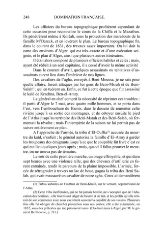 248 DOMINATION FRANÇAISE.
Les ofﬁciers du bureau topographique proﬁtèrent cependant de
cette occasion pour reconnaître le cours de la Chiffa et le Mazafran.
Ils pénétrèrent même à Koléah, sous la protection des marabouts de la
famille M’Bareck, et en levèrent le plan. Le bureau topographique ﬁt,
dans le courant de 1831, des travaux assez importants. On lui doit la
carte des environs d’Alger, qui est très-exacte et d’une exécution soi-
gnée, et le plan d’Alger, ainsi que plusieurs autres itinéraires.
Il était alors composé de plusieurs ofﬁciers habiles et zélés ; mais,
ayant été réduit à un seul capitaine, il a cessé d’avoir la même activité
Dans le courant d’avril, quelques assassinats ou tentatives d’as-
sassinats eurent lieu dans l’intérieur de nos lignes.
Des cavaliers de l’agha, envoyés à Beni-Moussa, je ne sais pour
quelle affaire, furent attaqués par les gens de Beni-Msrah et de Beni-
Salah(1)
, qui en tuèrent un. Enﬁn, ce fut à cette époque que fut assassiné
le kaïd de Krachna, Ben-el-Amry.
Le général en chef comprit la nécessité de réprimer ces troubles :
il partit d’Alger le 7 mai, avec quatre mille hommes, et se porta dans
l’est, vers l’embouchure du Hamis, dans le dessein de remonter celte
rivière jusqu’à sa sortie des montagnes, et de côtoyer ensuite le pied
de l’Atlas jusqu’au territoire des Beni-Msrah et des Beni-Salah, où fer-
mentait la révolte ; mais l’intempérie de la saison ne lui permit pas de
suivre entièrement ce plan.
A l’approche de l’armée, la tribu d’El-Oufﬁa(2)
accusée du meur-
tre du kaïd, s’enfuit ; le général autorisa la famille d’El-Amry à garder
les troupeaux des émigrants jusqu’à ce que le coupable fût livré c’est ce
qui eut lieu quelques jours après ; mais, quand il fallut prouver le meur-
tre, on ne trouva pas de témoins.
Le soir de cette première marche, un orage effroyable, et qui dura
sept heures avec une violence telle, que des chevaux d’artillerie en fu-
rent entraînés, rendit le parcours de la plaine impossible. L’armée, for-
cée de rétrograder à travers un lac de boue, gagna la tribu des Beni Sa-
lah, qui avait massacré un cavalier de notre agha. Ceux-ci demandèrent
____________________
(1) Tribus kabaïles de l’outhan de Beni-Khalil, sur le versant, septentrional de
l’Atlas.
(2) Cette tribu inoffensive, qui ne fut jamais hostile, ne s’occupait que de l’édu-
cation des bestiaux ; elle fournissait Alger de beurre et de lait, et les proﬁts qu’elle reti-
rait de son commerce avec nous excitèrent souvent la cupidité de ses voisins. Plusieurs
fois elle fut obligée de chercher protection sous nos postes; elle a été exterminée, en
1832, sous des prétextes qui me paraissent vains. (Dix-huit mois à Alger, par M. le gé-
néral Berthezène, p. 211.)
 