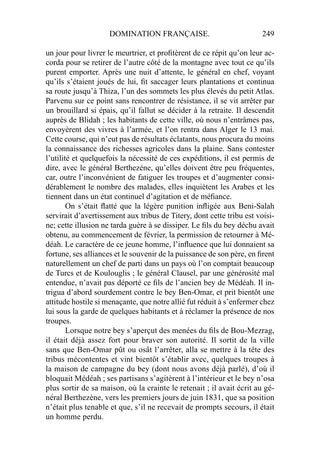 DOMINATION FRANÇAISE. 249
un jour pour livrer le meurtrier, et proﬁtèrent de ce répit qu’on leur ac-
corda pour se retirer de l’autre côté de la montagne avec tout ce qu’ils
purent emporter. Après une nuit d’attente, le général en chef, voyant
qu’ils s’étaient joués de lui, ﬁt saccager leurs plantations et continua
sa route jusqu’à Thiza, l’un des sommets les plus élevés du petit Atlas.
Parvenu sur ce point sans rencontrer de résistance, il se vit arrêter par
un brouillard si épais, qu’il fallut se décider à la retraite. Il descendit
auprès de Blidah ; les habitants de cette ville, où nous n’entrâmes pas,
envoyèrent des vivres à l’armée, et l’on rentra dans Alger le 13 mai.
Cette course, qui n’eut pas de résultats éclatants, nous procura du moins
la connaissance des richesses agricoles dans la plaine. Sans contester
l’utilité et quelquefois la nécessité de ces expéditions, il est permis de
dire, avec le général Berthezéne, qu’elles doivent être peu fréquentes,
car, outre l’inconvénient de fatiguer les troupes et d’augmenter consi-
dérablement le nombre des malades, elles inquiètent les Arabes et les
tiennent dans un état continuel d’agitation et de méﬁance.
On s’était ﬂatté que la légère punition inﬂigée aux Beni-Salah
servirait d’avertissement aux tribus de Titery, dont cette tribu est voisi-
ne; cette illusion ne tarda guère à se dissiper. Le ﬁls du bey déchu avait
obtenu, au commencement de février, la permission de retourner à Mé-
déah. Le caractère de ce jeune homme, l’inﬂuence que lui donnaient sa
fortune, ses alliances et le souvenir de la puissance de son père, en ﬁrent
naturellement un chef de parti dans un pays où l’on comptait beaucoup
de Turcs et de Koulouglis ; le général Clausel, par une générosité mal
entendue, n’avait pas déporté ce ﬁls de l’ancien bey de Médéah. Il in-
trigua d’abord sourdement contre le bey Ben-Omar, et prit bientôt une
attitude hostile si menaçante, que notre allié fut réduit à s’enfermer chez
lui sous la garde de quelques habitants et à réclamer la présence de nos
troupes.
Lorsque notre bey s’aperçut des menées du ﬁls de Bou-Mezrag,
il était déjà assez fort pour braver son autorité. Il sortit de la ville
sans que Ben-Omar pût ou osât l’arrêter, alla se mettre à la tête des
tribus mécontentes et vint bientôt s’établir avec, quelques troupes à
la maison de campagne du bey (dont nous avons déjà parlé), d’où il
bloquait Médéah ; ses partisans s’agitèrent à l’intérieur et le bey n’osa
plus sortir de sa maison, où la crainte le retenait ; il avait écrit au gé-
néral Berthezène, vers les premiers jours de juin 1831, que sa position
n’était plus tenable et que, s’il ne recevait de prompts secours, il était
un homme perdu.
 